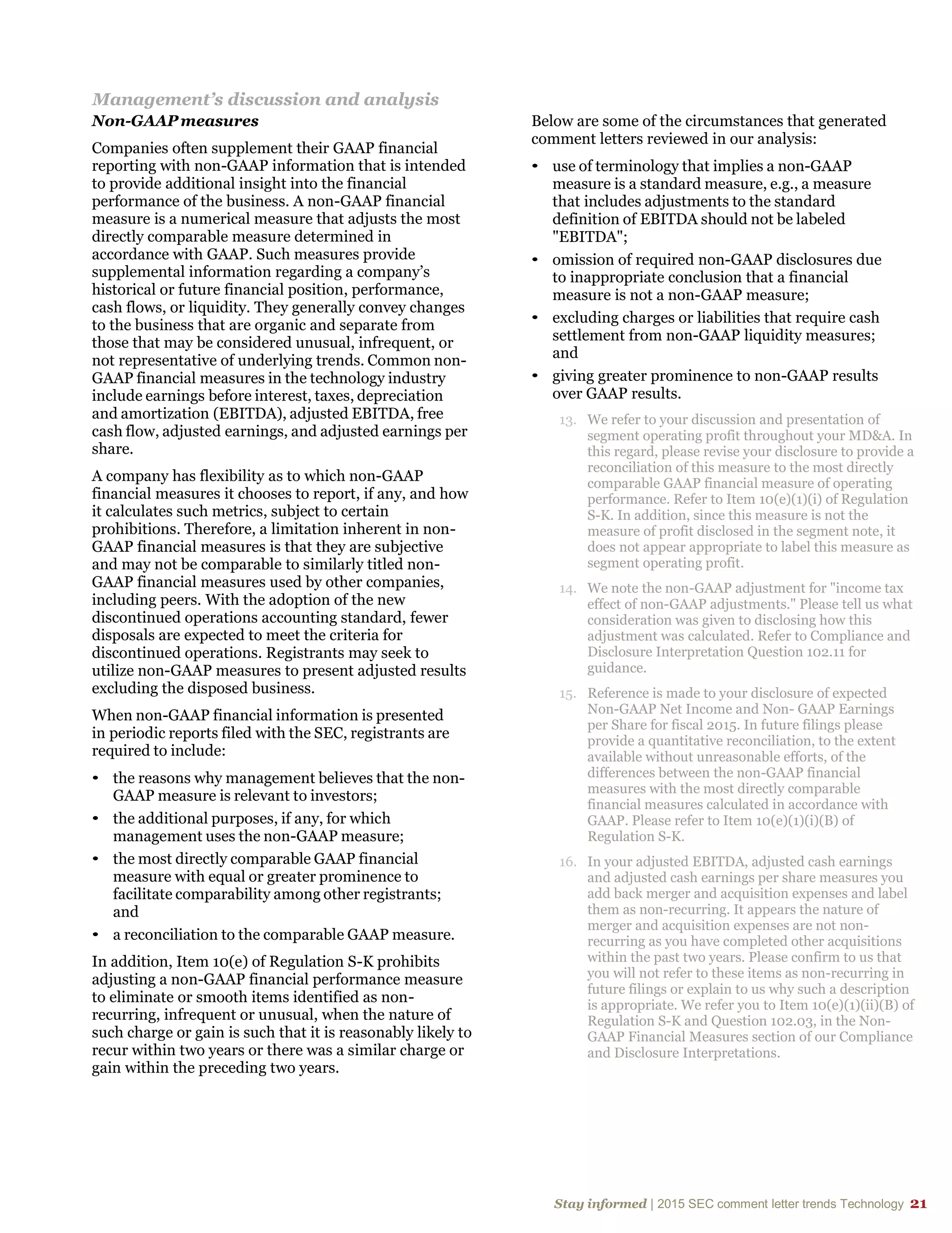 Stay informed | 2015 SEC comment letter trends Technology 21
Management’s discussion and analysis
Non-GAAP measures
Companies often supplement their GAAP financial
reporting with non-GAAP information that is intended
to provide additional insight into the financial
performance of the business. A non-GAAP financial
measure is a numerical measure that adjusts the most
directly comparable measure determined in
accordance with GAAP. Such measures provide
supplemental information regarding a company’s
historical or future financial position, performance,
cash flows, or liquidity. They generally convey changes
to the business that are organic and separate from
those that may be considered unusual, infrequent, or
not representative of underlying trends. Common non-
GAAP financial measures in the technology industry
include earnings before interest, taxes, depreciation
and amortization (EBITDA), adjusted EBITDA, free
cash flow, adjusted earnings, and adjusted earnings per
share.
A company has flexibility as to which non-GAAP
financial measures it chooses to report, if any, and how
it calculates such metrics, subject to certain
prohibitions. Therefore, a limitation inherent in non-
GAAP financial measures is that they are subjective
and may not be comparable to similarly titled non-
GAAP financial measures used by other companies,
including peers. With the adoption of the new
discontinued operations accounting standard, fewer
disposals are expected to meet the criteria for
discontinued operations. Registrants may seek to
utilize non-GAAP measures to present adjusted results
excluding the disposed business.
When non-GAAP financial information is presented
in periodic reports filed with the SEC, registrants are
required to include:
• the reasons why management believes that the non-
GAAP measure is relevant to investors;
• the additional purposes, if any, for which
management uses the non-GAAP measure;
• the most directly comparable GAAP financial
measure with equal or greater prominence to
facilitate comparability among other registrants;
and
• a reconciliation to the comparable GAAP measure.
In addition, Item 10(e) of Regulation S-K prohibits
adjusting a non-GAAP financial performance measure
to eliminate or smooth items identified as non-
recurring, infrequent or unusual, when the nature of
such charge or gain is such that it is reasonably likely to
recur within two years or there was a similar charge or
gain within the preceding two years.
Below are some of the circumstances that generated
comment letters reviewed in our analysis:
• use of terminology that implies a non-GAAP
measure is a standard measure, e.g., a measure
that includes adjustments to the standard
definition of EBITDA should not be labeled
"EBITDA";
• omission of required non-GAAP disclosures due
to inappropriate conclusion that a financial
measure is not a non-GAAP measure;
• excluding charges or liabilities that require cash
settlement from non-GAAP liquidity measures;
and
• giving greater prominence to non-GAAP results
over GAAP results.
13. We refer to your discussion and presentation of
segment operating profit throughout your MD&A. In
this regard, please revise your disclosure to provide a
reconciliation of this measure to the most directly
comparable GAAP financial measure of operating
performance. Refer to Item 10(e)(1)(i) of Regulation
S-K. In addition, since this measure is not the
measure of profit disclosed in the segment note, it
does not appear appropriate to label this measure as
segment operating profit.
14. We note the non-GAAP adjustment for "income tax
effect of non-GAAP adjustments." Please tell us what
consideration was given to disclosing how this
adjustment was calculated. Refer to Compliance and
Disclosure Interpretation Question 102.11 for
guidance.
15. Reference is made to your disclosure of expected
Non-GAAP Net Income and Non- GAAP Earnings
per Share for fiscal 2015. In future filings please
provide a quantitative reconciliation, to the extent
available without unreasonable efforts, of the
differences between the non-GAAP financial
measures with the most directly comparable
financial measures calculated in accordance with
GAAP. Please refer to Item 10(e)(1)(i)(B) of
Regulation S-K.
16. In your adjusted EBITDA, adjusted cash earnings
and adjusted cash earnings per share measures you
add back merger and acquisition expenses and label
them as non-recurring. It appears the nature of
merger and acquisition expenses are not non-
recurring as you have completed other acquisitions
within the past two years. Please confirm to us that
you will not refer to these items as non-recurring in
future filings or explain to us why such a description
is appropriate. We refer you to Item 10(e)(1)(ii)(B) of
Regulation S-K and Question 102.03, in the Non-
GAAP Financial Measures section of our Compliance
and Disclosure Interpretations.
 