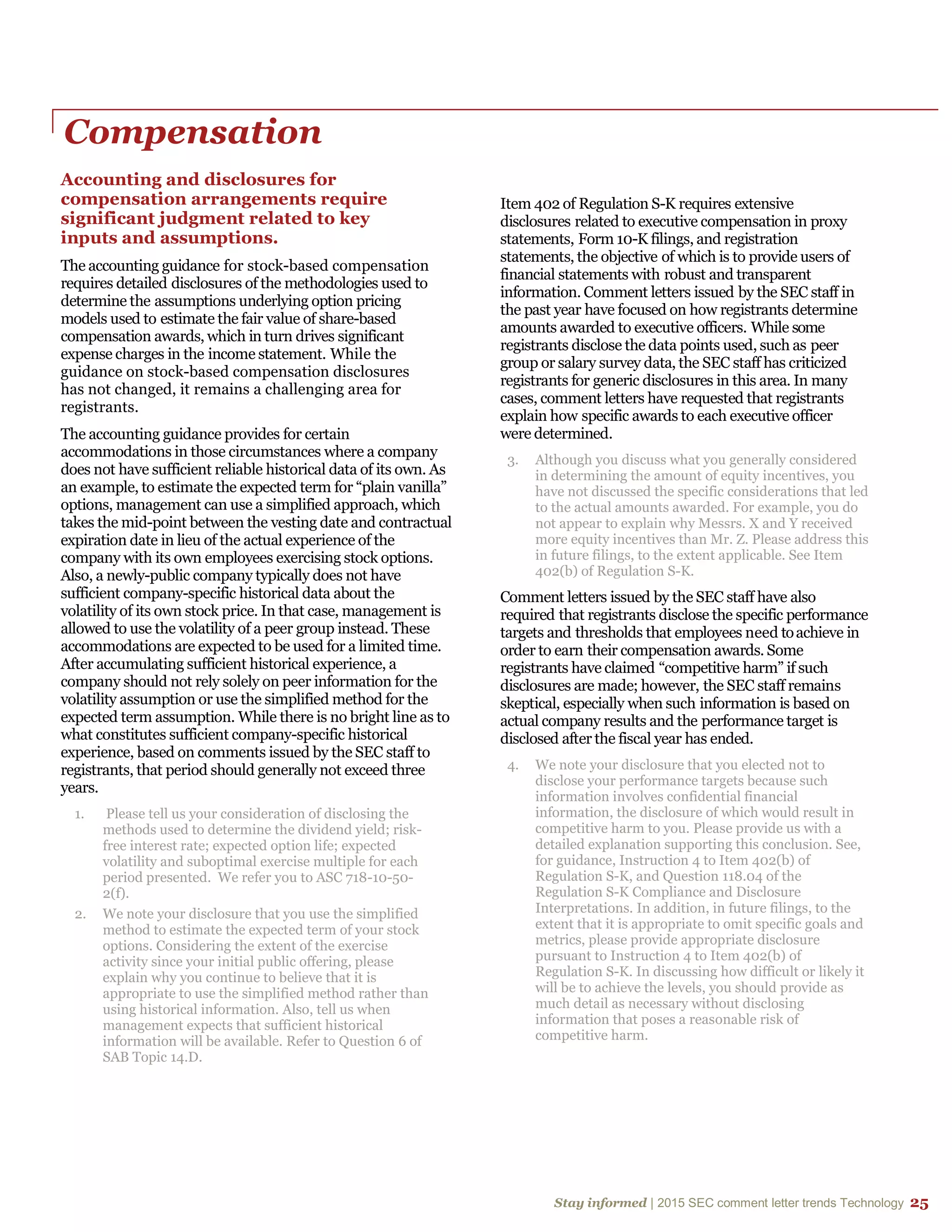 Stay informed | 2015 SEC comment letter trends Technology 25
Compensation
Accounting and disclosures for
compensation arrangements require
significant judgment related to key
inputs and assumptions.
The accounting guidance for stock-based compensation
requires detailed disclosures of the methodologies used to
determine the assumptions underlying option pricing
models used to estimate the fair value of share-based
compensation awards, which in turn drives significant
expense charges in the income statement. While the
guidance on stock-based compensation disclosures
has not changed, it remains a challenging area for
registrants.
The accounting guidance provides for certain
accommodations in those circumstances where a company
does not have sufficient reliable historical data of its own. As
an example, to estimate the expected term for “plain vanilla”
options, management can use a simplified approach, which
takes the mid-point between the vesting date and contractual
expiration date in lieu of the actual experience of the
company with its own employees exercising stock options.
Also, a newly-public company typically does not have
sufficient company-specific historical data about the
volatility of its own stock price. In that case, management is
allowed to use the volatility of a peer group instead. These
accommodations are expected to be used for a limited time.
After accumulating sufficient historical experience, a
company should not rely solely on peer information for the
volatility assumption or use the simplified method for the
expected term assumption. While there is no bright line as to
what constitutes sufficient company-specific historical
experience, based on comments issued by the SEC staff to
registrants, that period should generally not exceed three
years.
1. Please tell us your consideration of disclosing the
methods used to determine the dividend yield; risk-
free interest rate; expected option life; expected
volatility and suboptimal exercise multiple for each
period presented. We refer you to ASC 718-10-50-
2(f).
2. We note your disclosure that you use the simplified
method to estimate the expected term of your stock
options. Considering the extent of the exercise
activity since your initial public offering, please
explain why you continue to believe that it is
appropriate to use the simplified method rather than
using historical information. Also, tell us when
management expects that sufficient historical
information will be available. Refer to Question 6 of
SAB Topic 14.D.
Item 402 of Regulation S-K requires extensive
disclosures related to executive compensation in proxy
statements, Form 10-K filings, and registration
statements, the objective of which is to provide users of
financial statements with robust and transparent
information. Comment letters issued by the SEC staff in
the past year have focused on how registrants determine
amounts awarded to executive officers. While some
registrants disclose the data points used, such as peer
group or salary survey data, the SEC staff has criticized
registrants for generic disclosures in this area. In many
cases, comment letters have requested that registrants
explain how specific awards to each executive officer
were determined.
3. Although you discuss what you generally considered
in determining the amount of equity incentives, you
have not discussed the specific considerations that led
to the actual amounts awarded. For example, you do
not appear to explain why Messrs. X and Y received
more equity incentives than Mr. Z. Please address this
in future filings, to the extent applicable. See Item
402(b) of Regulation S-K.
Comment letters issued by the SEC staff have also
required that registrants disclose the specific performance
targets and thresholds that employees need toachieve in
order to earn their compensation awards. Some
registrants have claimed “competitive harm” if such
disclosures are made; however, the SEC staff remains
skeptical, especially when such information is based on
actual company results and the performance target is
disclosed after the fiscal year has ended.
4. We note your disclosure that you elected not to
disclose your performance targets because such
information involves confidential financial
information, the disclosure of which would result in
competitive harm to you. Please provide us with a
detailed explanation supporting this conclusion. See,
for guidance, Instruction 4 to Item 402(b) of
Regulation S-K, and Question 118.04 of the
Regulation S-K Compliance and Disclosure
Interpretations. In addition, in future filings, to the
extent that it is appropriate to omit specific goals and
metrics, please provide appropriate disclosure
pursuant to Instruction 4 to Item 402(b) of
Regulation S-K. In discussing how difficult or likely it
will be to achieve the levels, you should provide as
much detail as necessary without disclosing
information that poses a reasonable risk of
competitive harm.
 