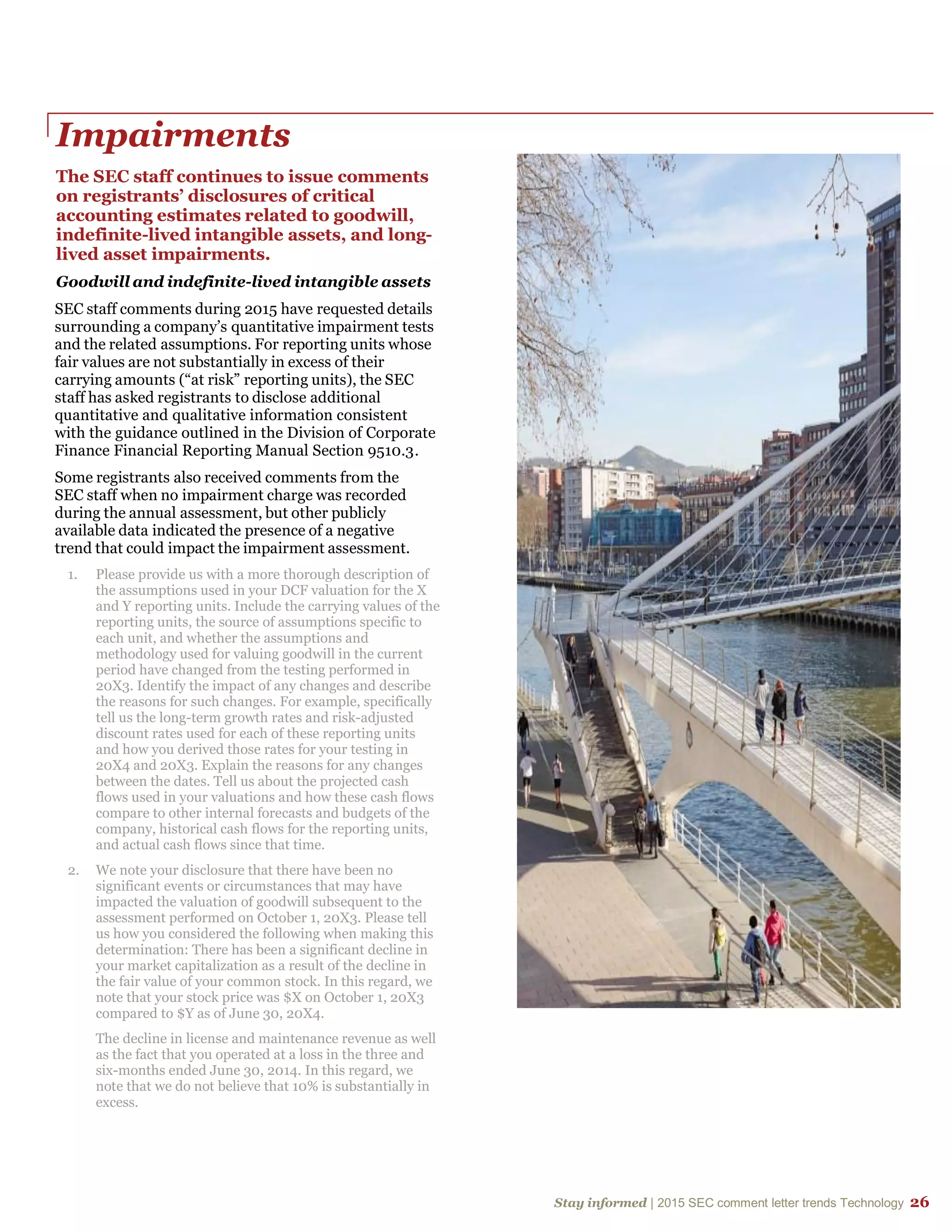 Stay informed | 2015 SEC comment letter trends Technology 26
Impairments
The SEC staff continues to issue comments
on registrants’ disclosures of critical
accounting estimates related to goodwill,
indefinite-lived intangible assets, and long-
lived asset impairments.
Goodwill and indefinite-lived intangible assets
SEC staff comments during 2015 have requested details
surrounding a company’s quantitative impairment tests
and the related assumptions. For reporting units whose
fair values are not substantially in excess of their
carrying amounts (“at risk” reporting units), the SEC
staff has asked registrants to disclose additional
quantitative and qualitative information consistent
with the guidance outlined in the Division of Corporate
Finance Financial Reporting Manual Section 9510.3.
Some registrants also received comments from the
SEC staff when no impairment charge was recorded
during the annual assessment, but other publicly
available data indicated the presence of a negative
trend that could impact the impairment assessment.
1. Please provide us with a more thorough description of
the assumptions used in your DCF valuation for the X
and Y reporting units. Include the carrying values of the
reporting units, the source of assumptions specific to
each unit, and whether the assumptions and
methodology used for valuing goodwill in the current
period have changed from the testing performed in
20X3. Identify the impact of any changes and describe
the reasons for such changes. For example, specifically
tell us the long-term growth rates and risk-adjusted
discount rates used for each of these reporting units
and how you derived those rates for your testing in
20X4 and 20X3. Explain the reasons for any changes
between the dates. Tell us about the projected cash
flows used in your valuations and how these cash flows
compare to other internal forecasts and budgets of the
company, historical cash flows for the reporting units,
and actual cash flows since that time.
2. We note your disclosure that there have been no
significant events or circumstances that may have
impacted the valuation of goodwill subsequent to the
assessment performed on October 1, 20X3. Please tell
us how you considered the following when making this
determination: There has been a significant decline in
your market capitalization as a result of the decline in
the fair value of your common stock. In this regard, we
note that your stock price was $X on October 1, 20X3
compared to $Y as of June 30, 20X4.
The decline in license and maintenance revenue as well
as the fact that you operated at a loss in the three and
six-months ended June 30, 2014. In this regard, we
note that we do not believe that 10% is substantially in
excess.
 