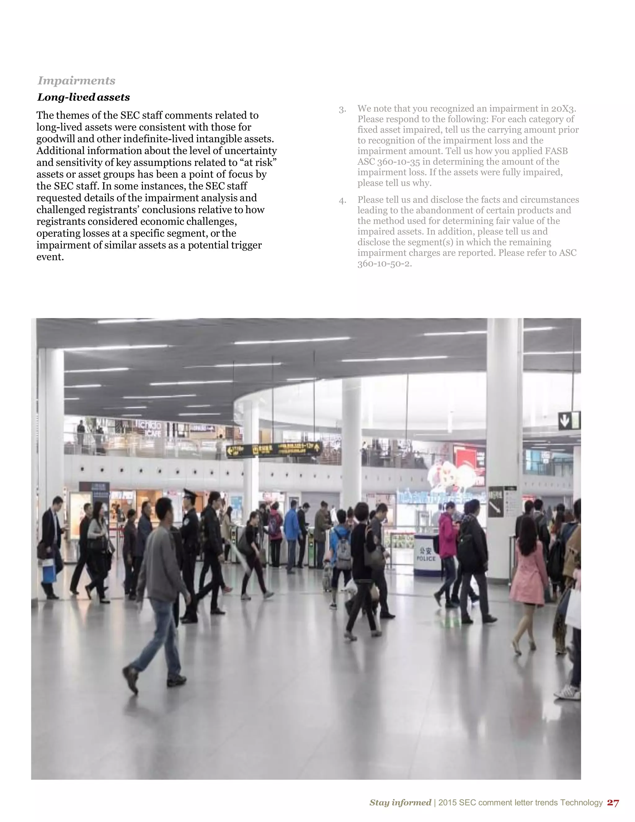 Stay informed | 2015 SEC comment letter trends Technology 27
Impairments
Long-lived assets
The themes of the SEC staff comments related to
long-lived assets were consistent with those for
goodwill and other indefinite-lived intangible assets.
Additional information about the level of uncertainty
and sensitivity of key assumptions related to “at risk”
assets or asset groups has been a point of focus by
the SEC staff. In some instances, the SEC staff
requested details of the impairment analysis and
challenged registrants’ conclusions relative to how
registrants considered economic challenges,
operating losses at a specific segment, or the
impairment of similar assets as a potential trigger
event.
3. We note that you recognized an impairment in 20X3.
Please respond to the following: For each category of
fixed asset impaired, tell us the carrying amount prior
to recognition of the impairment loss and the
impairment amount. Tell us how you applied FASB
ASC 360-10-35 in determining the amount of the
impairment loss. If the assets were fully impaired,
please tell us why.
4. Please tell us and disclose the facts and circumstances
leading to the abandonment of certain products and
the method used for determining fair value of the
impaired assets. In addition, please tell us and
disclose the segment(s) in which the remaining
impairment charges are reported. Please refer to ASC
360-10-50-2.
 