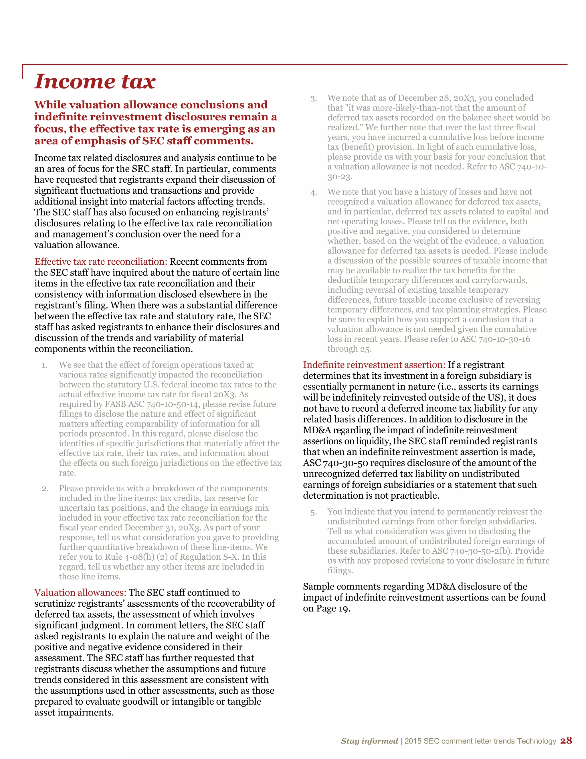 Stay informed | 2015 SEC comment letter trends Technology 28
Income tax
While valuation allowance conclusions and
indefinite reinvestment disclosures remain a
focus, the effective tax rate is emerging as an
area of emphasis of SEC staff comments.
Income tax related disclosures and analysis continue to be
an area of focus for the SEC staff. In particular, comments
have requested that registrants expand their discussion of
significant fluctuations and transactions and provide
additional insight into material factors affecting trends.
The SEC staff has also focused on enhancing registrants’
disclosures relating to the effective tax rate reconciliation
and management’s conclusion over the need for a
valuation allowance.
Effective tax rate reconciliation: Recent comments from
the SEC staff have inquired about the nature of certain line
items in the effective tax rate reconciliation and their
consistency with information disclosed elsewhere in the
registrant’s filing. When there was a substantial difference
between the effective tax rate and statutory rate, the SEC
staff has asked registrants to enhance their disclosures and
discussion of the trends and variability of material
components within the reconciliation.
1. We see that the effect of foreign operations taxed at
various rates significantly impacted the reconciliation
between the statutory U.S. federal income tax rates to the
actual effective income tax rate for fiscal 20X3. As
required by FASB ASC 740-10-50-14, please revise future
filings to disclose the nature and effect of significant
matters affecting comparability of information for all
periods presented. In this regard, please disclose the
identities of specific jurisdictions that materially affect the
effective tax rate, their tax rates, and information about
the effects on such foreign jurisdictions on the effective tax
rate.
2. Please provide us with a breakdown of the components
included in the line items: tax credits, tax reserve for
uncertain tax positions, and the change in earnings mix
included in your effective tax rate reconciliation for the
fiscal year ended December 31, 20X3. As part of your
response, tell us what consideration you gave to providing
further quantitative breakdown of these line-items. We
refer you to Rule 4-08(h) (2) of Regulation S-X. In this
regard, tell us whether any other items are included in
these line items.
Valuation allowances: The SEC staff continued to
scrutinize registrants’ assessments of the recoverability of
deferred tax assets, the assessment of which involves
significant judgment. In comment letters, the SEC staff
asked registrants to explain the nature and weight of the
positive and negative evidence considered in their
assessment. The SEC staff has further requested that
registrants discuss whether the assumptions and future
trends considered in this assessment are consistent with
the assumptions used in other assessments, such as those
prepared to evaluate goodwill or intangible or tangible
asset impairments.
3. We note that as of December 28, 20X3, you concluded
that "it was more-likely-than-not that the amount of
deferred tax assets recorded on the balance sheet would be
realized." We further note that over the last three fiscal
years, you have incurred a cumulative loss before income
tax (benefit) provision. In light of such cumulative loss,
please provide us with your basis for your conclusion that
a valuation allowance is not needed. Refer to ASC 740-10-
30-23.
4. We note that you have a history of losses and have not
recognized a valuation allowance for deferred tax assets,
and in particular, deferred tax assets related to capital and
net operating losses. Please tell us the evidence, both
positive and negative, you considered to determine
whether, based on the weight of the evidence, a valuation
allowance for deferred tax assets is needed. Please include
a discussion of the possible sources of taxable income that
may be available to realize the tax benefits for the
deductible temporary differences and carryforwards,
including reversal of existing taxable temporary
differences, future taxable income exclusive of reversing
temporary differences, and tax planning strategies. Please
be sure to explain how you support a conclusion that a
valuation allowance is not needed given the cumulative
loss in recent years. Please refer to ASC 740-10-30-16
through 25.
Indefinite reinvestment assertion: If a registrant
determines that its investment in a foreign subsidiary is
essentially permanent in nature (i.e., asserts its earnings
will be indefinitely reinvested outside of the US), it does
not have to record a deferred income tax liability for any
related basis differences. In addition to disclosure in the
MD&A regarding the impact of indefinite reinvestment
assertions on liquidity, the SEC staff reminded registrants
that when an indefinite reinvestment assertion is made,
ASC 740-30-50 requires disclosure of the amount of the
unrecognized deferred tax liability on undistributed
earnings of foreign subsidiaries or a statement that such
determination is not practicable.
5. You indicate that you intend to permanently reinvest the
undistributed earnings from other foreign subsidiaries.
Tell us what consideration was given to disclosing the
accumulated amount of undistributed foreign earnings of
these subsidiaries. Refer to ASC 740-30-50-2(b). Provide
us with any proposed revisions to your disclosure in future
filings.
Sample comments regarding MD&A disclosure of the
impact of indefinite reinvestment assertions can be found
on Page 19.
 