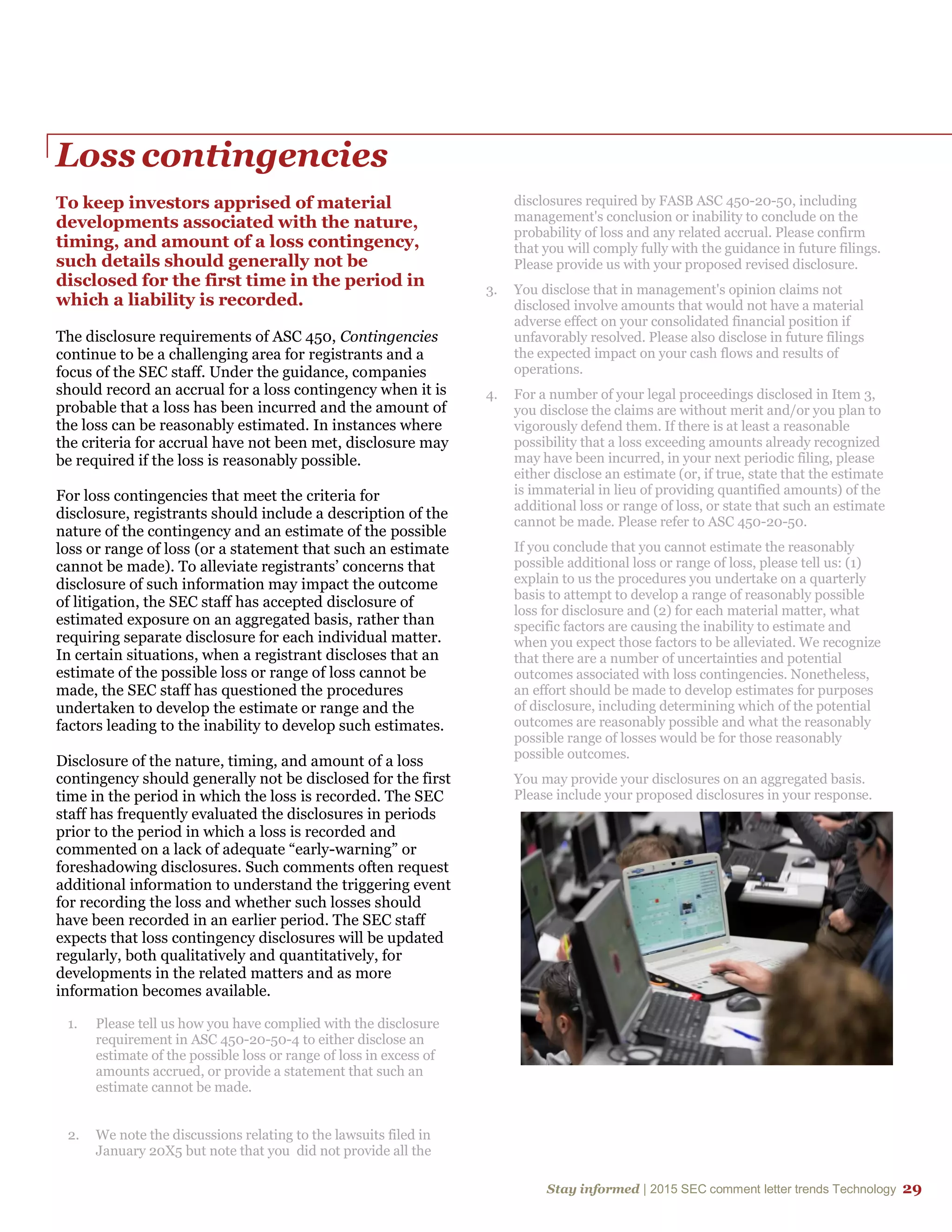 Stay informed | 2015 SEC comment letter trends Technology 29
Loss contingencies
To keep investors apprised of material
developments associated with the nature,
timing, and amount of a loss contingency,
such details should generally not be
disclosed for the first time in the period in
which a liability is recorded.
The disclosure requirements of ASC 450, Contingencies
continue to be a challenging area for registrants and a
focus of the SEC staff. Under the guidance, companies
should record an accrual for a loss contingency when it is
probable that a loss has been incurred and the amount of
the loss can be reasonably estimated. In instances where
the criteria for accrual have not been met, disclosure may
be required if the loss is reasonably possible.
For loss contingencies that meet the criteria for
disclosure, registrants should include a description of the
nature of the contingency and an estimate of the possible
loss or range of loss (or a statement that such an estimate
cannot be made). To alleviate registrants’ concerns that
disclosure of such information may impact the outcome
of litigation, the SEC staff has accepted disclosure of
estimated exposure on an aggregated basis, rather than
requiring separate disclosure for each individual matter.
In certain situations, when a registrant discloses that an
estimate of the possible loss or range of loss cannot be
made, the SEC staff has questioned the procedures
undertaken to develop the estimate or range and the
factors leading to the inability to develop such estimates.
Disclosure of the nature, timing, and amount of a loss
contingency should generally not be disclosed for the first
time in the period in which the loss is recorded. The SEC
staff has frequently evaluated the disclosures in periods
prior to the period in which a loss is recorded and
commented on a lack of adequate “early-warning” or
foreshadowing disclosures. Such comments often request
additional information to understand the triggering event
for recording the loss and whether such losses should
have been recorded in an earlier period. The SEC staff
expects that loss contingency disclosures will be updated
regularly, both qualitatively and quantitatively, for
developments in the related matters and as more
information becomes available.
1. Please tell us how you have complied with the disclosure
requirement in ASC 450-20-50-4 to either disclose an
estimate of the possible loss or range of loss in excess of
amounts accrued, or provide a statement that such an
estimate cannot be made.
2. We note the discussions relating to the lawsuits filed in
January 20X5 but note that you did not provide all the
disclosures required by FASB ASC 450-20-50, including
management's conclusion or inability to conclude on the
probability of loss and any related accrual. Please confirm
that you will comply fully with the guidance in future filings.
Please provide us with your proposed revised disclosure.
3. You disclose that in management's opinion claims not
disclosed involve amounts that would not have a material
adverse effect on your consolidated financial position if
unfavorably resolved. Please also disclose in future filings
the expected impact on your cash flows and results of
operations.
4. For a number of your legal proceedings disclosed in Item 3,
you disclose the claims are without merit and/or you plan to
vigorously defend them. If there is at least a reasonable
possibility that a loss exceeding amounts already recognized
may have been incurred, in your next periodic filing, please
either disclose an estimate (or, if true, state that the estimate
is immaterial in lieu of providing quantified amounts) of the
additional loss or range of loss, or state that such an estimate
cannot be made. Please refer to ASC 450-20-50.
If you conclude that you cannot estimate the reasonably
possible additional loss or range of loss, please tell us: (1)
explain to us the procedures you undertake on a quarterly
basis to attempt to develop a range of reasonably possible
loss for disclosure and (2) for each material matter, what
specific factors are causing the inability to estimate and
when you expect those factors to be alleviated. We recognize
that there are a number of uncertainties and potential
outcomes associated with loss contingencies. Nonetheless,
an effort should be made to develop estimates for purposes
of disclosure, including determining which of the potential
outcomes are reasonably possible and what the reasonably
possible range of losses would be for those reasonably
possible outcomes.
You may provide your disclosures on an aggregated basis.
Please include your proposed disclosures in your response.
 