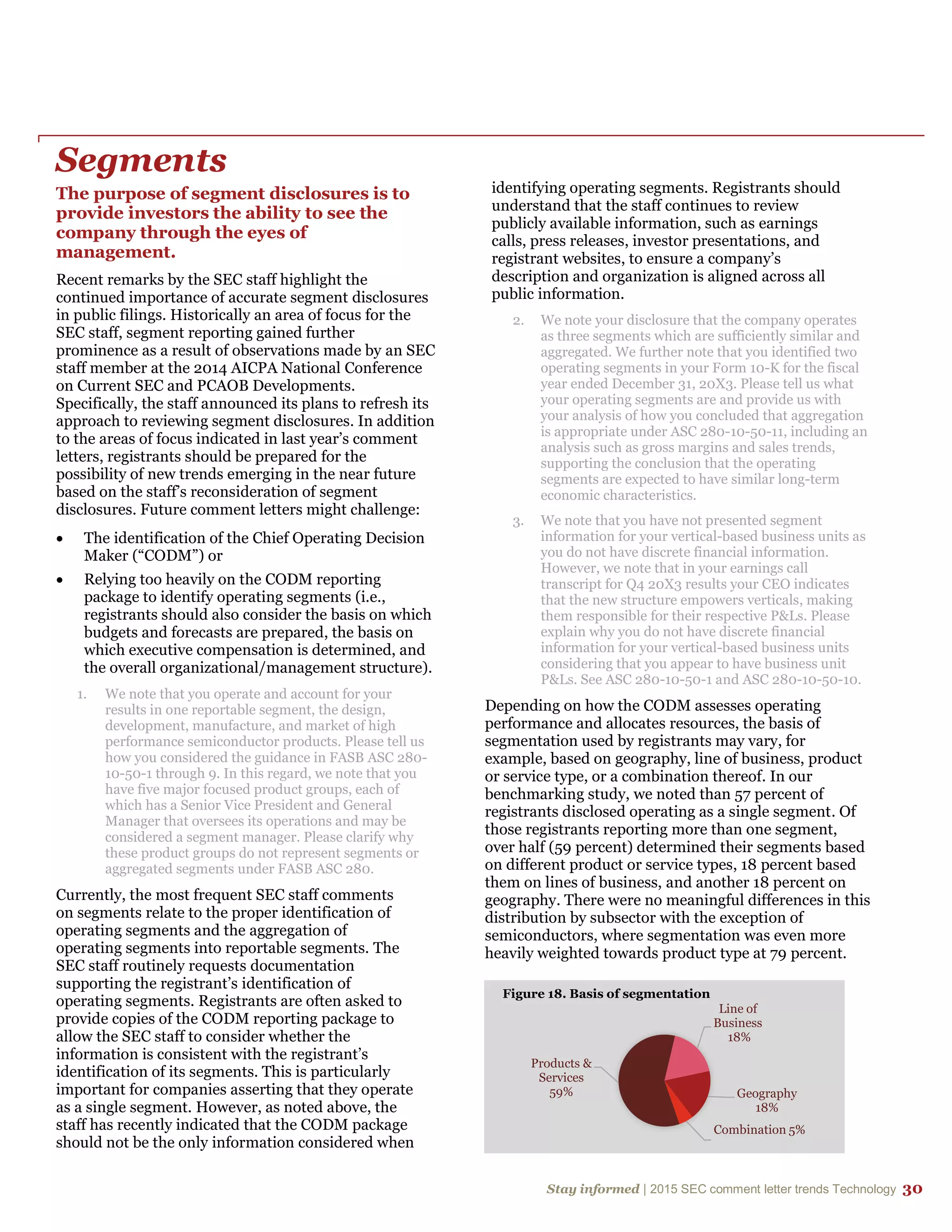 Stay informed | 2015 SEC comment letter trends Technology 30
Segments
The purpose of segment disclosures is to
provide investors the ability to see the
company through the eyes of
management.
Recent remarks by the SEC staff highlight the
continued importance of accurate segment disclosures
in public filings. Historically an area of focus for the
SEC staff, segment reporting gained further
prominence as a result of observations made by an SEC
staff member at the 2014 AICPA National Conference
on Current SEC and PCAOB Developments.
Specifically, the staff announced its plans to refresh its
approach to reviewing segment disclosures. In addition
to the areas of focus indicated in last year’s comment
letters, registrants should be prepared for the
possibility of new trends emerging in the near future
based on the staff’s reconsideration of segment
disclosures. Future comment letters might challenge:
 The identification of the Chief Operating Decision
Maker (“CODM”) or
 Relying too heavily on the CODM reporting
package to identify operating segments (i.e.,
registrants should also consider the basis on which
budgets and forecasts are prepared, the basis on
which executive compensation is determined, and
the overall organizational/management structure).
1. We note that you operate and account for your
results in one reportable segment, the design,
development, manufacture, and market of high
performance semiconductor products. Please tell us
how you considered the guidance in FASB ASC 280-
10-50-1 through 9. In this regard, we note that you
have five major focused product groups, each of
which has a Senior Vice President and General
Manager that oversees its operations and may be
considered a segment manager. Please clarify why
these product groups do not represent segments or
aggregated segments under FASB ASC 280.
Currently, the most frequent SEC staff comments
on segments relate to the proper identification of
operating segments and the aggregation of
operating segments into reportable segments. The
SEC staff routinely requests documentation
supporting the registrant’s identification of
operating segments. Registrants are often asked to
provide copies of the CODM reporting package to
allow the SEC staff to consider whether the
information is consistent with the registrant’s
identification of its segments. This is particularly
important for companies asserting that they operate
as a single segment. However, as noted above, the
staff has recently indicated that the CODM package
should not be the only information considered when
identifying operating segments. Registrants should
understand that the staff continues to review
publicly available information, such as earnings
calls, press releases, investor presentations, and
registrant websites, to ensure a company’s
description and organization is aligned across all
public information.
2. We note your disclosure that the company operates
as three segments which are sufficiently similar and
aggregated. We further note that you identified two
operating segments in your Form 10-K for the fiscal
year ended December 31, 20X3. Please tell us what
your operating segments are and provide us with
your analysis of how you concluded that aggregation
is appropriate under ASC 280-10-50-11, including an
analysis such as gross margins and sales trends,
supporting the conclusion that the operating
segments are expected to have similar long-term
economic characteristics.
3. We note that you have not presented segment
information for your vertical-based business units as
you do not have discrete financial information.
However, we note that in your earnings call
transcript for Q4 20X3 results your CEO indicates
that the new structure empowers verticals, making
them responsible for their respective P&Ls. Please
explain why you do not have discrete financial
information for your vertical-based business units
considering that you appear to have business unit
P&Ls. See ASC 280-10-50-1 and ASC 280-10-50-10.
Depending on how the CODM assesses operating
performance and allocates resources, the basis of
segmentation used by registrants may vary, for
example, based on geography, line of business, product
or service type, or a combination thereof. In our
benchmarking study, we noted than 57 percent of
registrants disclosed operating as a single segment. Of
those registrants reporting more than one segment,
over half (59 percent) determined their segments based
on different product or service types, 18 percent based
them on lines of business, and another 18 percent on
geography. There were no meaningful differences in this
distribution by subsector with the exception of
semiconductors, where segmentation was even more
heavily weighted towards product type at 79 percent.
Products &
Services
59%
Line of
Business
18%
Geography
18%
Combination 5%
Figure 18. Basis of segmentation
 