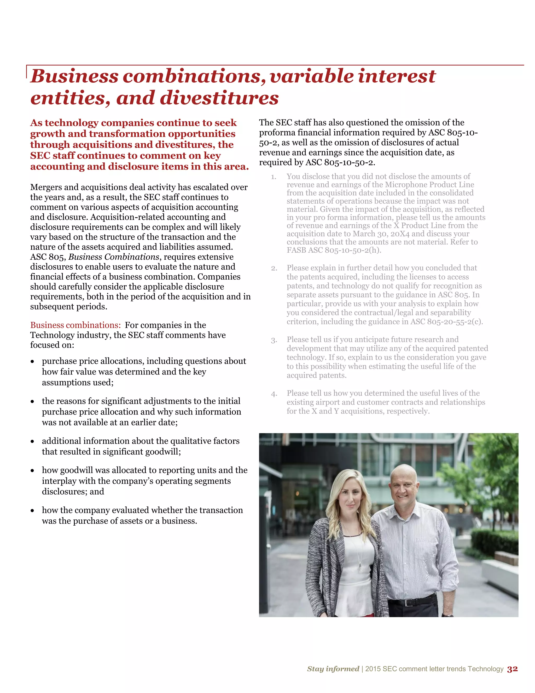 Stay informed | 2015 SEC comment letter trends Technology 32
Business combinations,variable interest
entities, and divestitures
As technology companies continue to seek
growth and transformation opportunities
through acquisitions and divestitures, the
SEC staff continues to comment on key
accounting and disclosure items in this area.
Mergers and acquisitions deal activity has escalated over
the years and, as a result, the SEC staff continues to
comment on various aspects of acquisition accounting
and disclosure. Acquisition-related accounting and
disclosure requirements can be complex and will likely
vary based on the structure of the transaction and the
nature of the assets acquired and liabilities assumed.
ASC 805, Business Combinations, requires extensive
disclosures to enable users to evaluate the nature and
financial effects of a business combination. Companies
should carefully consider the applicable disclosure
requirements, both in the period of the acquisition and in
subsequent periods.
Business combinations: For companies in the
Technology industry, the SEC staff comments have
focused on:
 purchase price allocations, including questions about
how fair value was determined and the key
assumptions used;
 the reasons for significant adjustments to the initial
purchase price allocation and why such information
was not available at an earlier date;
 additional information about the qualitative factors
that resulted in significant goodwill;
 how goodwill was allocated to reporting units and the
interplay with the company’s operating segments
disclosures; and
 how the company evaluated whether the transaction
was the purchase of assets or a business.
The SEC staff has also questioned the omission of the
proforma financial information required by ASC 805-10-
50-2, as well as the omission of disclosures of actual
revenue and earnings since the acquisition date, as
required by ASC 805-10-50-2.
1. You disclose that you did not disclose the amounts of
revenue and earnings of the Microphone Product Line
from the acquisition date included in the consolidated
statements of operations because the impact was not
material. Given the impact of the acquisition, as reflected
in your pro forma information, please tell us the amounts
of revenue and earnings of the X Product Line from the
acquisition date to March 30, 20X4 and discuss your
conclusions that the amounts are not material. Refer to
FASB ASC 805-10-50-2(h).
2. Please explain in further detail how you concluded that
the patents acquired, including the licenses to access
patents, and technology do not qualify for recognition as
separate assets pursuant to the guidance in ASC 805. In
particular, provide us with your analysis to explain how
you considered the contractual/legal and separability
criterion, including the guidance in ASC 805-20-55-2(c).
3. Please tell us if you anticipate future research and
development that may utilize any of the acquired patented
technology. If so, explain to us the consideration you gave
to this possibility when estimating the useful life of the
acquired patents.
4. Please tell us how you determined the useful lives of the
existing airport and customer contracts and relationships
for the X and Y acquisitions, respectively.
 