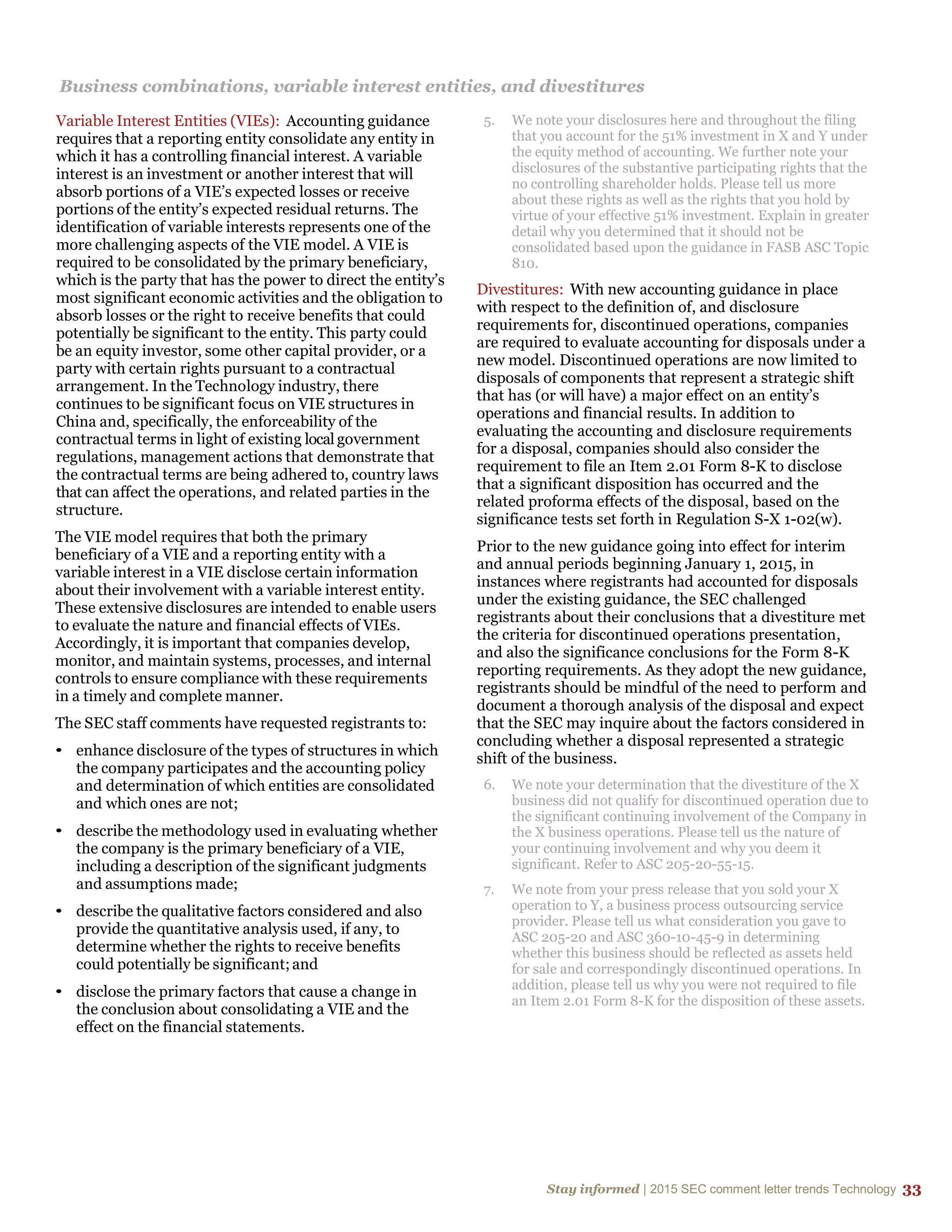 Stay informed | 2015 SEC comment letter trends Technology 33
Business combinations, variable interest entities, and divestitures
Variable Interest Entities (VIEs): Accounting guidance
requires that a reporting entity consolidate any entity in
which it has a controlling financial interest. A variable
interest is an investment or another interest that will
absorb portions of a VIE’s expected losses or receive
portions of the entity’s expected residual returns. The
identification of variable interests represents one of the
more challenging aspects of the VIE model. A VIE is
required to be consolidated by the primary beneficiary,
which is the party that has the power to direct the entity’s
most significant economic activities and the obligation to
absorb losses or the right to receive benefits that could
potentially be significant to the entity. This party could
be an equity investor, some other capital provider, or a
party with certain rights pursuant to a contractual
arrangement. In the Technology industry, there
continues to be significant focus on VIE structures in
China and, specifically, the enforceability of the
contractual terms in light of existing local government
regulations, management actions that demonstrate that
the contractual terms are being adhered to, country laws
that can affect the operations, and related parties in the
structure.
The VIE model requires that both the primary
beneficiary of a VIE and a reporting entity with a
variable interest in a VIE disclose certain information
about their involvement with a variable interest entity.
These extensive disclosures are intended to enable users
to evaluate the nature and financial effects of VIEs.
Accordingly, it is important that companies develop,
monitor, and maintain systems, processes, and internal
controls to ensure compliance with these requirements
in a timely and complete manner.
The SEC staff comments have requested registrants to:
• enhance disclosure of the types of structures in which
the company participates and the accounting policy
and determination of which entities are consolidated
and which ones are not;
• describe the methodology used in evaluating whether
the company is the primary beneficiary of a VIE,
including a description of the significant judgments
and assumptions made;
• describe the qualitative factors considered and also
provide the quantitative analysis used, if any, to
determine whether the rights to receive benefits
could potentially be significant;and
• disclose the primary factors that cause a change in
the conclusion about consolidating a VIE and the
effect on the financial statements.
5. We note your disclosures here and throughout the filing
that you account for the 51% investment in X and Y under
the equity method of accounting. We further note your
disclosures of the substantive participating rights that the
no controlling shareholder holds. Please tell us more
about these rights as well as the rights that you hold by
virtue of your effective 51% investment. Explain in greater
detail why you determined that it should not be
consolidated based upon the guidance in FASB ASC Topic
810.
Divestitures: With new accounting guidance in place
with respect to the definition of, and disclosure
requirements for, discontinued operations, companies
are required to evaluate accounting for disposals under a
new model. Discontinued operations are now limited to
disposals of components that represent a strategic shift
that has (or will have) a major effect on an entity’s
operations and financial results. In addition to
evaluating the accounting and disclosure requirements
for a disposal, companies should also consider the
requirement to file an Item 2.01 Form 8-K to disclose
that a significant disposition has occurred and the
related proforma effects of the disposal, based on the
significance tests set forth in Regulation S-X 1-02(w).
Prior to the new guidance going into effect for interim
and annual periods beginning January 1, 2015, in
instances where registrants had accounted for disposals
under the existing guidance, the SEC challenged
registrants about their conclusions that a divestiture met
the criteria for discontinued operations presentation,
and also the significance conclusions for the Form 8-K
reporting requirements. As they adopt the new guidance,
registrants should be mindful of the need to perform and
document a thorough analysis of the disposal and expect
that the SEC may inquire about the factors considered in
concluding whether a disposal represented a strategic
shift of the business.
6. We note your determination that the divestiture of the X
business did not qualify for discontinued operation due to
the significant continuing involvement of the Company in
the X business operations. Please tell us the nature of
your continuing involvement and why you deem it
significant. Refer to ASC 205-20-55-15.
7. We note from your press release that you sold your X
operation to Y, a business process outsourcing service
provider. Please tell us what consideration you gave to
ASC 205-20 and ASC 360-10-45-9 in determining
whether this business should be reflected as assets held
for sale and correspondingly discontinued operations. In
addition, please tell us why you were not required to file
an Item 2.01 Form 8-K for the disposition of these assets.
 