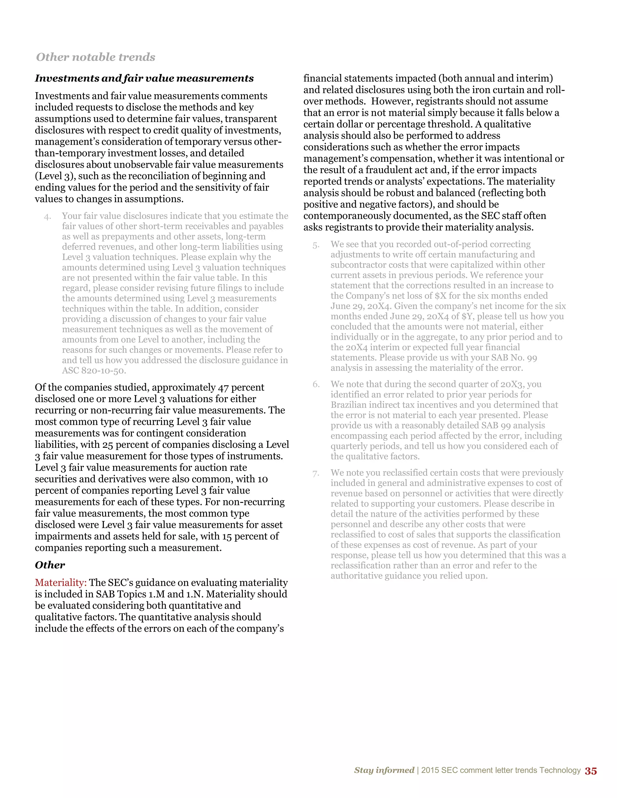 Stay informed | 2015 SEC comment letter trends Technology 35
Other notable trends
Investments and fair value measurements
Investments and fair value measurements comments
included requests to disclose the methods and key
assumptions used to determine fair values, transparent
disclosures with respect to credit quality of investments,
management’s consideration of temporary versus other-
than-temporary investment losses, and detailed
disclosures about unobservable fair value measurements
(Level 3), such as the reconciliation of beginning and
ending values for the period and the sensitivity of fair
values to changes in assumptions.
4. Your fair value disclosures indicate that you estimate the
fair values of other short-term receivables and payables
as well as prepayments and other assets, long-term
deferred revenues, and other long-term liabilities using
Level 3 valuation techniques. Please explain why the
amounts determined using Level 3 valuation techniques
are not presented within the fair value table. In this
regard, please consider revising future filings to include
the amounts determined using Level 3 measurements
techniques within the table. In addition, consider
providing a discussion of changes to your fair value
measurement techniques as well as the movement of
amounts from one Level to another, including the
reasons for such changes or movements. Please refer to
and tell us how you addressed the disclosure guidance in
ASC 820-10-50.
Of the companies studied, approximately 47 percent
disclosed one or more Level 3 valuations for either
recurring or non-recurring fair value measurements. The
most common type of recurring Level 3 fair value
measurements was for contingent consideration
liabilities, with 25 percent of companies disclosing a Level
3 fair value measurement for those types of instruments.
Level 3 fair value measurements for auction rate
securities and derivatives were also common, with 10
percent of companies reporting Level 3 fair value
measurements for each of these types. For non-recurring
fair value measurements, the most common type
disclosed were Level 3 fair value measurements for asset
impairments and assets held for sale, with 15 percent of
companies reporting such a measurement.
Other
Materiality: The SEC’s guidance on evaluating materiality
is included in SAB Topics 1.M and 1.N. Materiality should
be evaluated considering both quantitative and
qualitative factors. The quantitative analysis should
include the effects of the errors on each of the company’s
financial statements impacted (both annual and interim)
and related disclosures using both the iron curtain and roll-
over methods. However, registrants should not assume
that an error is not material simply because it falls below a
certain dollar or percentage threshold. A qualitative
analysis should also be performed to address
considerations such as whether the error impacts
management’s compensation, whether it was intentional or
the result of a fraudulent act and, if the error impacts
reported trends or analysts’ expectations. The materiality
analysis should be robust and balanced (reflecting both
positive and negative factors), and should be
contemporaneously documented, as the SEC staff often
asks registrants to provide their materiality analysis.
5. We see that you recorded out-of-period correcting
adjustments to write off certain manufacturing and
subcontractor costs that were capitalized within other
current assets in previous periods. We reference your
statement that the corrections resulted in an increase to
the Company's net loss of $X for the six months ended
June 29, 20X4. Given the company’s net income for the six
months ended June 29, 20X4 of $Y, please tell us how you
concluded that the amounts were not material, either
individually or in the aggregate, to any prior period and to
the 20X4 interim or expected full year financial
statements. Please provide us with your SAB No. 99
analysis in assessing the materiality of the error.
6. We note that during the second quarter of 20X3, you
identified an error related to prior year periods for
Brazilian indirect tax incentives and you determined that
the error is not material to each year presented. Please
provide us with a reasonably detailed SAB 99 analysis
encompassing each period affected by the error, including
quarterly periods, and tell us how you considered each of
the qualitative factors.
7. We note you reclassified certain costs that were previously
included in general and administrative expenses to cost of
revenue based on personnel or activities that were directly
related to supporting your customers. Please describe in
detail the nature of the activities performed by these
personnel and describe any other costs that were
reclassified to cost of sales that supports the classification
of these expenses as cost of revenue. As part of your
response, please tell us how you determined that this was a
reclassification rather than an error and refer to the
authoritative guidance you relied upon.
 