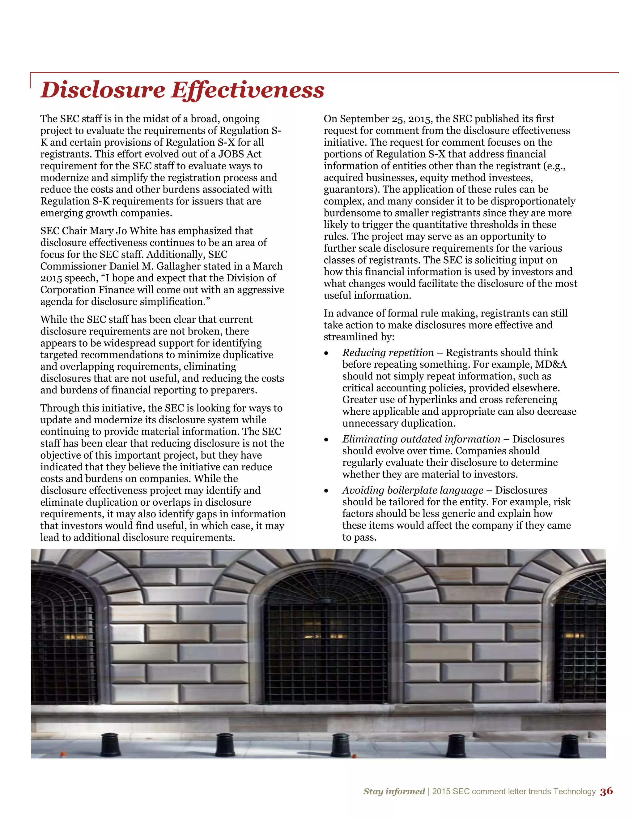 Stay informed | 2015 SEC comment letter trends Technology 36
Disclosure Effectiveness
The SEC staff is in the midst of a broad, ongoing
project to evaluate the requirements of Regulation S-
K and certain provisions of Regulation S-X for all
registrants. This effort evolved out of a JOBS Act
requirement for the SEC staff to evaluate ways to
modernize and simplify the registration process and
reduce the costs and other burdens associated with
Regulation S-K requirements for issuers that are
emerging growth companies.
SEC Chair Mary Jo White has emphasized that
disclosure effectiveness continues to be an area of
focus for the SEC staff. Additionally, SEC
Commissioner Daniel M. Gallagher stated in a March
2015 speech, “I hope and expect that the Division of
Corporation Finance will come out with an aggressive
agenda for disclosure simplification.”
While the SEC staff has been clear that current
disclosure requirements are not broken, there
appears to be widespread support for identifying
targeted recommendations to minimize duplicative
and overlapping requirements, eliminating
disclosures that are not useful, and reducing the costs
and burdens of financial reporting to preparers.
Through this initiative, the SEC is looking for ways to
update and modernize its disclosure system while
continuing to provide material information. The SEC
staff has been clear that reducing disclosure is not the
objective of this important project, but they have
indicated that they believe the initiative can reduce
costs and burdens on companies. While the
disclosure effectiveness project may identify and
eliminate duplication or overlaps in disclosure
requirements, it may also identify gaps in information
that investors would find useful, in which case, it may
lead to additional disclosure requirements.
On September 25, 2015, the SEC published its first
request for comment from the disclosure effectiveness
initiative. The request for comment focuses on the
portions of Regulation S-X that address financial
information of entities other than the registrant (e.g.,
acquired businesses, equity method investees,
guarantors). The application of these rules can be
complex, and many consider it to be disproportionately
burdensome to smaller registrants since they are more
likely to trigger the quantitative thresholds in these
rules. The project may serve as an opportunity to
further scale disclosure requirements for the various
classes of registrants. The SEC is soliciting input on
how this financial information is used by investors and
what changes would facilitate the disclosure of the most
useful information.
In advance of formal rule making, registrants can still
take action to make disclosures more effective and
streamlined by:
 Reducing repetition – Registrants should think
before repeating something. For example, MD&A
should not simply repeat information, such as
critical accounting policies, provided elsewhere.
Greater use of hyperlinks and cross referencing
where applicable and appropriate can also decrease
unnecessary duplication.
 Eliminating outdated information – Disclosures
should evolve over time. Companies should
regularly evaluate their disclosure to determine
whether they are material to investors.
 Avoiding boilerplate language – Disclosures
should be tailored for the entity. For example, risk
factors should be less generic and explain how
these items would affect the company if they came
to pass.
 