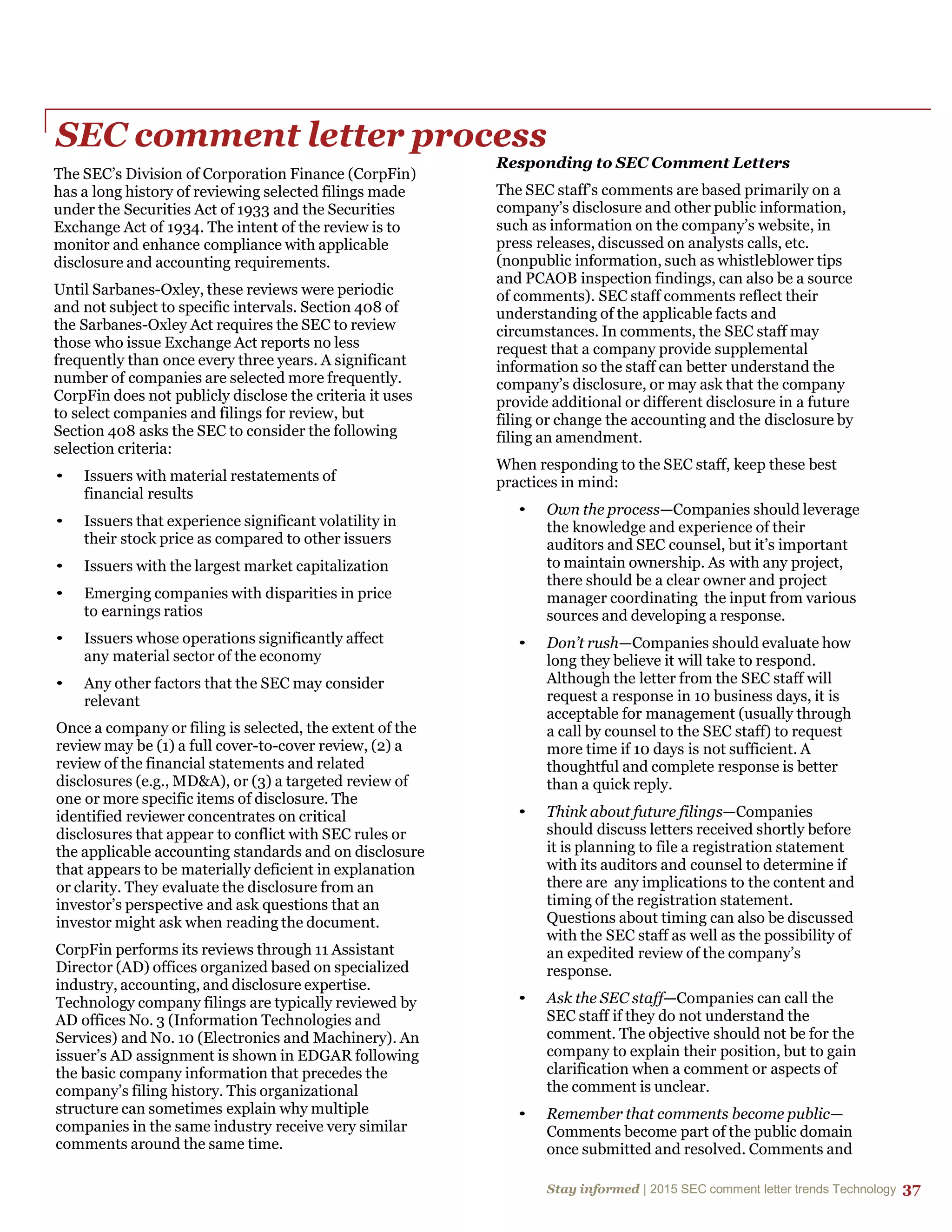 Stay informed | 2015 SEC comment letter trends Technology 37
SEC comment letter process
The SEC’s Division of Corporation Finance (CorpFin)
has a long history of reviewing selected filings made
under the Securities Act of 1933 and the Securities
Exchange Act of 1934. The intent of the review is to
monitor and enhance compliance with applicable
disclosure and accounting requirements.
Until Sarbanes-Oxley, these reviews were periodic
and not subject to specific intervals. Section 408 of
the Sarbanes-Oxley Act requires the SEC to review
those who issue Exchange Act reports no less
frequently than once every three years. A significant
number of companies are selected more frequently.
CorpFin does not publicly disclose the criteria it uses
to select companies and filings for review, but
Section 408 asks the SEC to consider the following
selection criteria:
• Issuers with material restatements of
financial results
• Issuers that experience significant volatility in
their stock price as compared to other issuers
• Issuers with the largest market capitalization
• Emerging companies with disparities in price
to earnings ratios
• Issuers whose operations significantly affect
any material sector of the economy
• Any other factors that the SEC may consider
relevant
Once a company or filing is selected, the extent of the
review may be (1) a full cover-to-cover review, (2) a
review of the financial statements and related
disclosures (e.g., MD&A), or (3) a targeted review of
one or more specific items of disclosure. The
identified reviewer concentrates on critical
disclosures that appear to conflict with SEC rules or
the applicable accounting standards and on disclosure
that appears to be materially deficient in explanation
or clarity. They evaluate the disclosure from an
investor’s perspective and ask questions that an
investor might ask when reading the document.
CorpFin performs its reviews through 11 Assistant
Director (AD) offices organized based on specialized
industry, accounting, and disclosure expertise.
Technology company filings are typically reviewed by
AD offices No. 3 (Information Technologies and
Services) and No. 10 (Electronics and Machinery). An
issuer’s AD assignment is shown in EDGAR following
the basic company information that precedes the
company’s filing history. This organizational
structure can sometimes explain why multiple
companies in the same industry receive very similar
comments around the same time.
Responding to SEC Comment Letters
The SEC staff’s comments are based primarily on a
company’s disclosure and other public information,
such as information on the company’s website, in
press releases, discussed on analysts calls, etc.
(nonpublic information, such as whistleblower tips
and PCAOB inspection findings, can also be a source
of comments). SEC staff comments reflect their
understanding of the applicable facts and
circumstances. In comments, the SEC staff may
request that a company provide supplemental
information so the staff can better understand the
company’s disclosure, or may ask that the company
provide additional or different disclosure in a future
filing or change the accounting and the disclosure by
filing an amendment.
When responding to the SEC staff, keep these best
practices in mind:
• Own the process—Companies should leverage
the knowledge and experience of their
auditors and SEC counsel, but it’s important
to maintain ownership. As with any project,
there should be a clear owner and project
manager coordinating the input from various
sources and developing a response.
• Don’t rush—Companies should evaluate how
long they believe it will take to respond.
Although the letter from the SEC staff will
request a response in 10 business days, it is
acceptable for management (usually through
a call by counsel to the SEC staff) to request
more time if 10 days is not sufficient. A
thoughtful and complete response is better
than a quick reply.
• Think about future filings—Companies
should discuss letters received shortly before
it is planning to file a registration statement
with its auditors and counsel to determine if
there are any implications to the content and
timing of the registration statement.
Questions about timing can also be discussed
with the SEC staff as well as the possibility of
an expedited review of the company’s
response.
• Ask the SEC staff—Companies can call the
SEC staff if they do not understand the
comment. The objective should not be for the
company to explain their position, but to gain
clarification when a comment or aspects of
the comment is unclear.
• Remember that comments become public—
Comments become part of the public domain
once submitted and resolved. Comments and
 