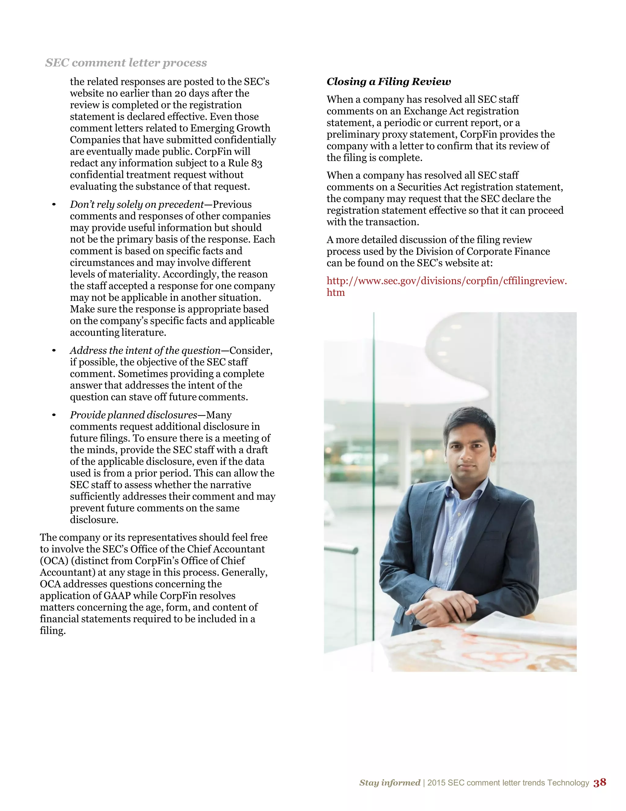Stay informed | 2015 SEC comment letter trends Technology 38
SEC comment letter process
the related responses are posted to the SEC’s
website no earlier than 20 days after the
review is completed or the registration
statement is declared effective. Even those
comment letters related to Emerging Growth
Companies that have submitted confidentially
are eventually made public. CorpFin will
redact any information subject to a Rule 83
confidential treatment request without
evaluating the substance of that request.
• Don’t rely solely on precedent—Previous
comments and responses of other companies
may provide useful information but should
not be the primary basis of the response. Each
comment is based on specific facts and
circumstances and may involve different
levels of materiality. Accordingly, the reason
the staff accepted a response for one company
may not be applicable in another situation.
Make sure the response is appropriate based
on the company’s specific facts and applicable
accounting literature.
• Address the intent of the question—Consider,
if possible, the objective of the SEC staff
comment. Sometimes providing a complete
answer that addresses the intent of the
question can stave off future comments.
• Provide planned disclosures—Many
comments request additional disclosure in
future filings. To ensure there is a meeting of
the minds, provide the SEC staff with a draft
of the applicable disclosure, even if the data
used is from a prior period. This can allow the
SEC staff to assess whether the narrative
sufficiently addresses their comment and may
prevent future comments on the same
disclosure.
The company or its representatives should feel free
to involve the SEC’s Office of the Chief Accountant
(OCA) (distinct from CorpFin’s Office of Chief
Accountant) at any stage in this process. Generally,
OCA addresses questions concerning the
application of GAAP while CorpFin resolves
matters concerning the age, form, and content of
financial statements required to be included in a
filing.
Closing a Filing Review
When a company has resolved all SEC staff
comments on an Exchange Act registration
statement, a periodic or current report, or a
preliminary proxy statement, CorpFin provides the
company with a letter to confirm that its review of
the filing is complete.
When a company has resolved all SEC staff
comments on a Securities Act registration statement,
the company may request that the SEC declare the
registration statement effective so that it can proceed
with the transaction.
A more detailed discussion of the filing review
process used by the Division of Corporate Finance
can be found on the SEC’s website at:
http://www.sec.gov/divisions/corpfin/cffilingreview.
htm
 