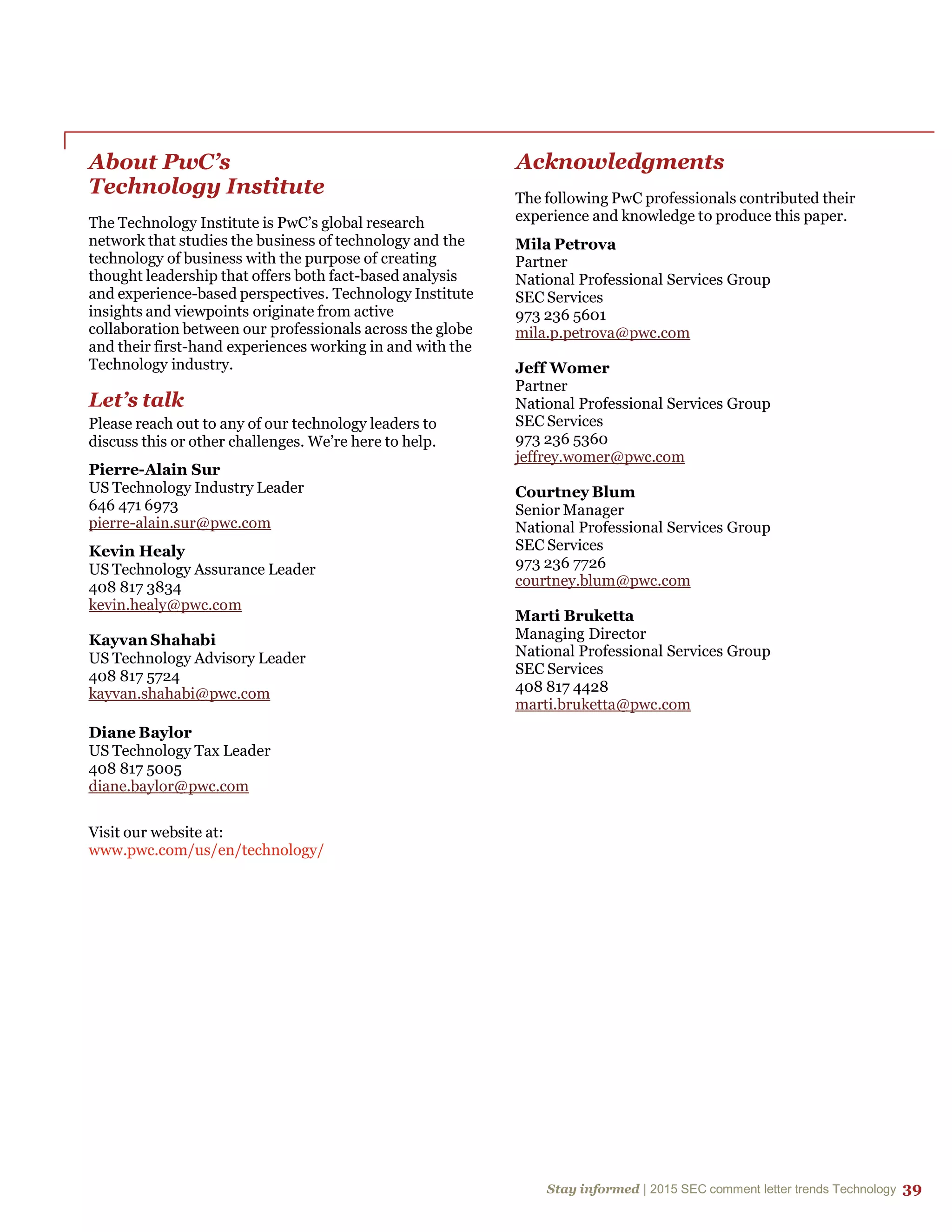 Stay informed | 2015 SEC comment letter trends Technology 39
About PwC’s
Technology Institute
The Technology Institute is PwC’s global research
network that studies the business of technology and the
technology of business with the purpose of creating
thought leadership that offers both fact-based analysis
and experience-based perspectives. Technology Institute
insights and viewpoints originate from active
collaboration between our professionals across the globe
and their first-hand experiences working in and with the
Technology industry.
Let’s talk
Please reach out to any of our technology leaders to
discuss this or other challenges. We’re here to help.
Pierre-Alain Sur
US Technology Industry Leader
646 471 6973
pierre-alain.sur@pwc.com
Kevin Healy
US Technology Assurance Leader
408 817 3834
kevin.healy@pwc.com
Kayvan Shahabi
US Technology Advisory Leader
408 817 5724
kayvan.shahabi@pwc.com
Diane Baylor
US Technology Tax Leader
408 817 5005
diane.baylor@pwc.com
Visit our website at:
www.pwc.com/us/en/technology/
Acknowledgments
The following PwC professionals contributed their
experience and knowledge to produce this paper.
Mila Petrova
Partner
National Professional Services Group
SEC Services
973 236 5601
mila.p.petrova@pwc.com
Jeff Womer
Partner
National Professional Services Group
SEC Services
973 236 5360
jeffrey.womer@pwc.com
Courtney Blum
Senior Manager
National Professional Services Group
SEC Services
973 236 7726
courtney.blum@pwc.com
Marti Bruketta
Managing Director
National Professional Services Group
SEC Services
408 817 4428
marti.bruketta@pwc.com
 