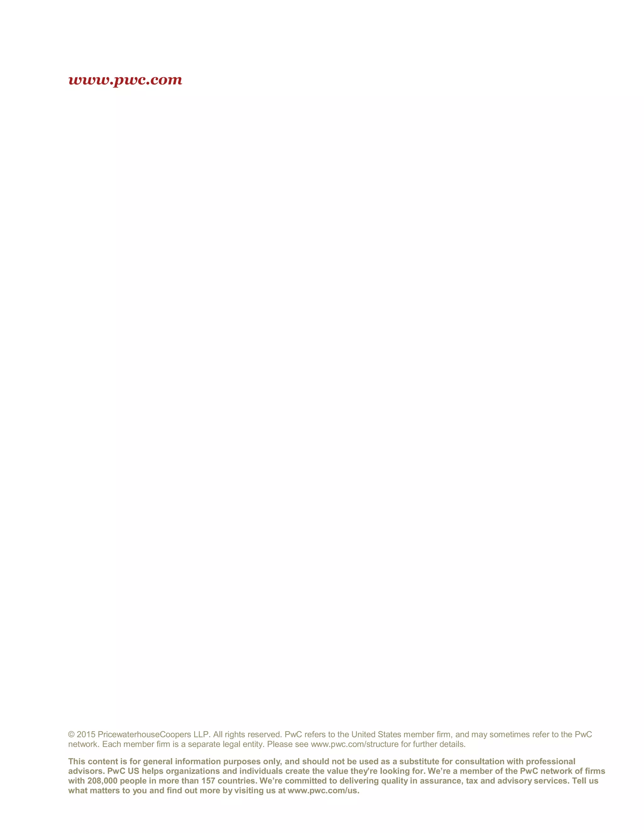 www.pwc.com
© 2015 PricewaterhouseCoopers LLP. All rights reserved. PwC refers to the United States member firm, and may sometimes refer to the PwC
network. Each member firm is a separate legal entity. Please see www.pwc.com/structure for further details.
This content is for general information purposes only, and should not be used as a substitute for consultation with professional
advisors. PwC US helps organizations and individuals create the value they’re looking for. We’re a member of the PwC network of firms
with 208,000 people in more than 157 countries. We’re committed to delivering quality in assurance, tax and advisory services. Tell us
what matters to you and find out more by visiting us at www.pwc.com/us.
 