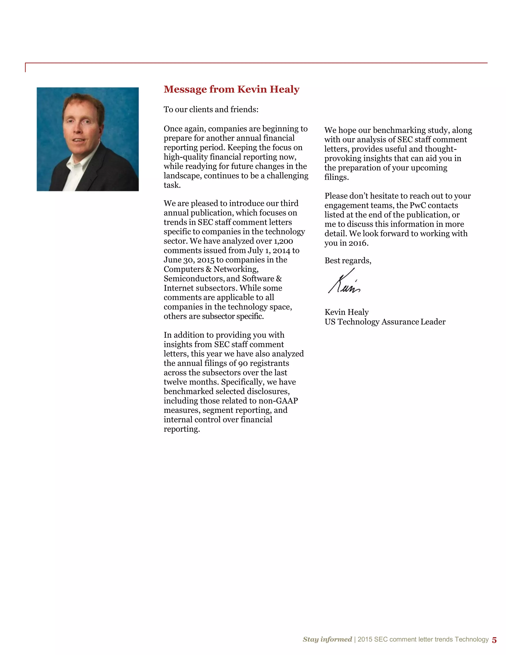 Stay informed | 2015 SEC comment letter trends Technology 5
Stay informed | 2015 SEC comment letter trends Technology 5
Message from Kevin Healy
To our clients and friends:
Once again, companies are beginning to
prepare for another annual financial
reporting period. Keeping the focus on
high-quality financial reporting now,
while readying for future changes in the
landscape, continues to be a challenging
task.
We are pleased to introduce our third
annual publication, which focuses on
trends in SEC staff comment letters
specific to companies in the technology
sector. We have analyzed over 1,200
comments issued from July 1, 2014 to
June 30, 2015 to companies in the
Computers & Networking,
Semiconductors, and Software &
Internet subsectors. While some
comments are applicable to all
companies in the technology space,
others are subsector specific.
In addition to providing you with
insights from SEC staff comment
letters, this year we have also analyzed
the annual filings of 90 registrants
across the subsectors over the last
twelve months. Specifically, we have
benchmarked selected disclosures,
including those related to non-GAAP
measures, segment reporting, and
internal control over financial
reporting.
We hope our benchmarking study, along
with our analysis of SEC staff comment
letters, provides useful and thought-
provoking insights that can aid you in
the preparation of your upcoming
filings.
Please don’t hesitate to reach out to your
engagement teams, the PwC contacts
listed at the end of the publication, or
me to discuss this information in more
detail. We look forward to working with
you in 2016.
Best regards,
Kevin Healy
US Technology Assurance Leader
 