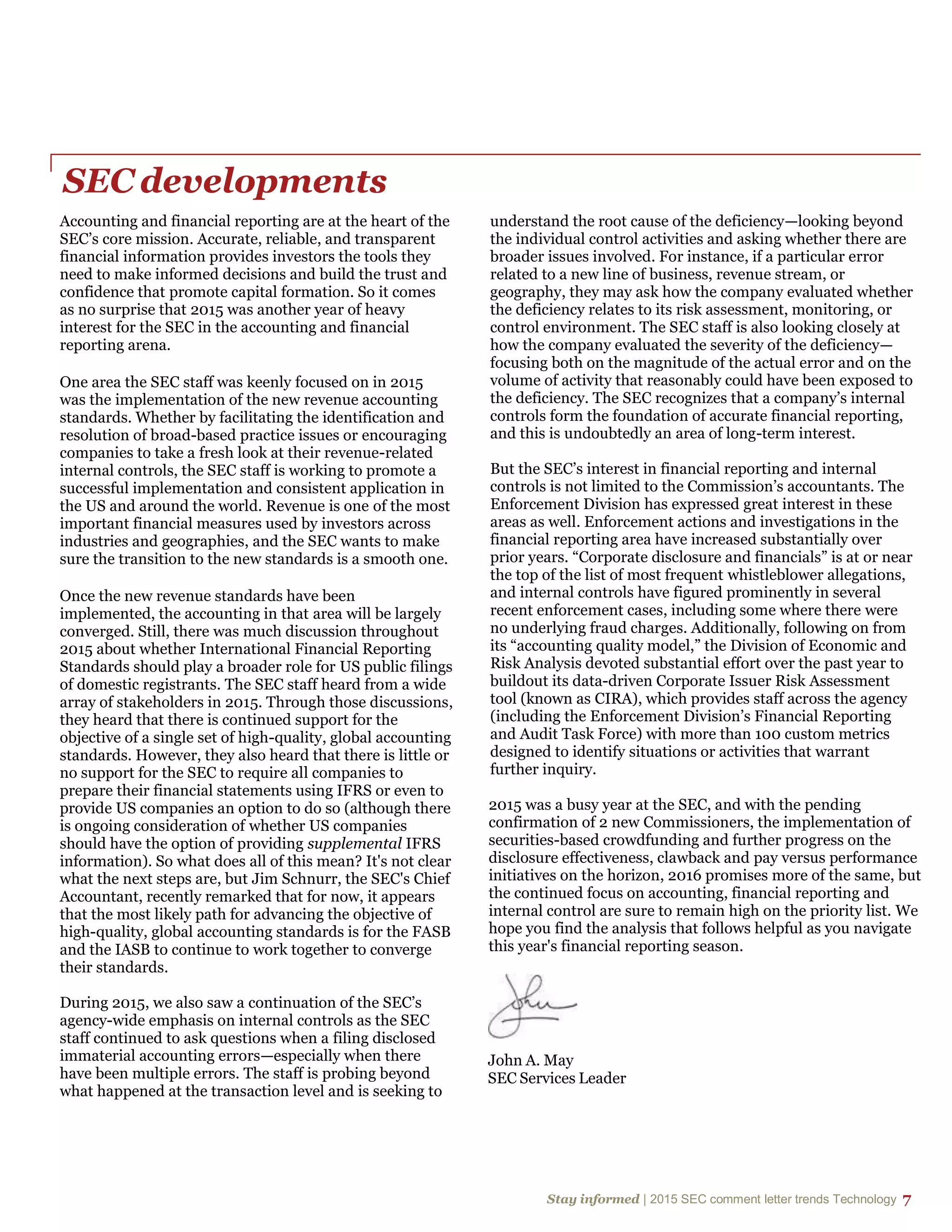 Stay informed | 2015 SEC comment letter trends Technology 7
SEC developments
Accounting and financial reporting are at the heart of the
SEC’s core mission. Accurate, reliable, and transparent
financial information provides investors the tools they
need to make informed decisions and build the trust and
confidence that promote capital formation. So it comes
as no surprise that 2015 was another year of heavy
interest for the SEC in the accounting and financial
reporting arena.
One area the SEC staff was keenly focused on in 2015
was the implementation of the new revenue accounting
standards. Whether by facilitating the identification and
resolution of broad-based practice issues or encouraging
companies to take a fresh look at their revenue-related
internal controls, the SEC staff is working to promote a
successful implementation and consistent application in
the US and around the world. Revenue is one of the most
important financial measures used by investors across
industries and geographies, and the SEC wants to make
sure the transition to the new standards is a smooth one.
Once the new revenue standards have been
implemented, the accounting in that area will be largely
converged. Still, there was much discussion throughout
2015 about whether International Financial Reporting
Standards should play a broader role for US public filings
of domestic registrants. The SEC staff heard from a wide
array of stakeholders in 2015. Through those discussions,
they heard that there is continued support for the
objective of a single set of high-quality, global accounting
standards. However, they also heard that there is little or
no support for the SEC to require all companies to
prepare their financial statements using IFRS or even to
provide US companies an option to do so (although there
is ongoing consideration of whether US companies
should have the option of providing supplemental IFRS
information). So what does all of this mean? It's not clear
what the next steps are, but Jim Schnurr, the SEC's Chief
Accountant, recently remarked that for now, it appears
that the most likely path for advancing the objective of
high-quality, global accounting standards is for the FASB
and the IASB to continue to work together to converge
their standards.
During 2015, we also saw a continuation of the SEC’s
agency-wide emphasis on internal controls as the SEC
staff continued to ask questions when a filing disclosed
immaterial accounting errors—especially when there
have been multiple errors. The staff is probing beyond
what happened at the transaction level and is seeking to
understand the root cause of the deficiency—looking beyond
the individual control activities and asking whether there are
broader issues involved. For instance, if a particular error
related to a new line of business, revenue stream, or
geography, they may ask how the company evaluated whether
the deficiency relates to its risk assessment, monitoring, or
control environment. The SEC staff is also looking closely at
how the company evaluated the severity of the deficiency—
focusing both on the magnitude of the actual error and on the
volume of activity that reasonably could have been exposed to
the deficiency. The SEC recognizes that a company’s internal
controls form the foundation of accurate financial reporting,
and this is undoubtedly an area of long-term interest.
But the SEC’s interest in financial reporting and internal
controls is not limited to the Commission’s accountants. The
Enforcement Division has expressed great interest in these
areas as well. Enforcement actions and investigations in the
financial reporting area have increased substantially over
prior years. “Corporate disclosure and financials” is at or near
the top of the list of most frequent whistleblower allegations,
and internal controls have figured prominently in several
recent enforcement cases, including some where there were
no underlying fraud charges. Additionally, following on from
its “accounting quality model,” the Division of Economic and
Risk Analysis devoted substantial effort over the past year to
buildout its data-driven Corporate Issuer Risk Assessment
tool (known as CIRA), which provides staff across the agency
(including the Enforcement Division’s Financial Reporting
and Audit Task Force) with more than 100 custom metrics
designed to identify situations or activities that warrant
further inquiry.
2015 was a busy year at the SEC, and with the pending
confirmation of 2 new Commissioners, the implementation of
securities-based crowdfunding and further progress on the
disclosure effectiveness, clawback and pay versus performance
initiatives on the horizon, 2016 promises more of the same, but
the continued focus on accounting, financial reporting and
internal control are sure to remain high on the priority list. We
hope you find the analysis that follows helpful as you navigate
this year's financial reporting season.
John A. May
SEC Services Leader
 
