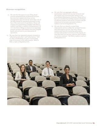 Stay informed | 2015 SEC comment letter trends Technology 15
Revenue recognition
12. We note the discussion in your filing about
revenue generated from professional services.
Revenue and related costs from service
arrangements that account for more than 10% of
net sales should be separately presented on the
face of the statements of operations. Please tell
us how your presentation complies with Rule 5-
03(b)(1) and Rule 5-03(b)(2) of Regulations S-X
or revise future filings as necessary to separately
present revenues and related costs from tangible
goods and services in your statements of
operations.
13. We note that you separately present revenues as
"advertising and other" and “subscription." Tell
us what consideration you gave to presenting
costs of revenues in the same manner. Refer to
Rule 5-03(b) of Regulation S-X.
14. We note that you aggregate software,
maintenance and services in your revenues and
the related cost of revenues line items in your
Consolidated Statements of Income. Please tell us
how you considered providing separate disclosure
of software products and service revenues and the
related cost of revenues pursuant to Rule 5-
03(b)(1) and (2) of Regulation S-X.
15. We note that you classify revenue from
subscription services within the “product licenses
and subscription services” line item. Please
explain your basis for including subscription
services with product revenues. In this regard, we
note that these are services, and you refer to them
as “service contracts.” See Rule 5-03(b)(1) and (2)
of Regulation S-X.
 