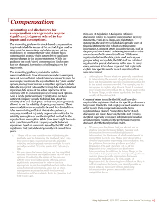 Stay informed | 2015 SEC comment letter trends Technology 25
Compensation
Accounting and disclosures for
compensation arrangements require
significant judgment related to key
inputs and assumptions.
The accounting guidance for stock-based compensation
requires detailed disclosures of the methodologies used to
determine the assumptions underlying option pricing
models used to estimate the fair value of share-based
compensation awards, which in turn drives significant
expense charges in the income statement. While the
guidance on stock-based compensation disclosures
has not changed, it remains a challenging area for
registrants.
The accounting guidance provides for certain
accommodations in those circumstances where a company
does not have sufficient reliable historical data of its own. As
an example, to estimate the expected term for “plain vanilla”
options, management can use a simplified approach, which
takes the mid-point between the vesting date and contractual
expiration date in lieu of the actual experience of the
company with its own employees exercising stock options.
Also, a newly-public company typically does not have
sufficient company-specific historical data about the
volatility of its own stock price. In that case, management is
allowed to use the volatility of a peer group instead. These
accommodations are expected to be used for a limited time.
After accumulating sufficient historical experience, a
company should not rely solely on peer information for the
volatility assumption or use the simplified method for the
expected term assumption. While there is no bright line as to
what constitutes sufficient company-specific historical
experience, based on comments issued by the SEC staff to
registrants, that period should generally not exceed three
years.
1. Please tell us your consideration of disclosing the
methods used to determine the dividend yield; risk-
free interest rate; expected option life; expected
volatility and suboptimal exercise multiple for each
period presented. We refer you to ASC 718-10-50-
2(f).
2. We note your disclosure that you use the simplified
method to estimate the expected term of your stock
options. Considering the extent of the exercise
activity since your initial public offering, please
explain why you continue to believe that it is
appropriate to use the simplified method rather than
using historical information. Also, tell us when
management expects that sufficient historical
information will be available. Refer to Question 6 of
SAB Topic 14.D.
Item 402 of Regulation S-K requires extensive
disclosures related to executive compensation in proxy
statements, Form 10-K filings, and registration
statements, the objective of which is to provide users of
financial statements with robust and transparent
information. Comment letters issued by the SEC staff in
the past year have focused on how registrants determine
amounts awarded to executive officers. While some
registrants disclose the data points used, such as peer
group or salary survey data, the SEC staff has criticized
registrants for generic disclosures in this area. In many
cases, comment letters have requested that registrants
explain how specific awards to each executive officer
were determined.
3. Although you discuss what you generally considered
in determining the amount of equity incentives, you
have not discussed the specific considerations that led
to the actual amounts awarded. For example, you do
not appear to explain why Messrs. X and Y received
more equity incentives than Mr. Z. Please address this
in future filings, to the extent applicable. See Item
402(b) of Regulation S-K.
Comment letters issued by the SEC staff have also
required that registrants disclose the specific performance
targets and thresholds that employees need toachieve in
order to earn their compensation awards. Some
registrants have claimed “competitive harm” if such
disclosures are made; however, the SEC staff remains
skeptical, especially when such information is based on
actual company results and the performance target is
disclosed after the fiscal year has ended.
4. We note your disclosure that you elected not to
disclose your performance targets because such
information involves confidential financial
information, the disclosure of which would result in
competitive harm to you. Please provide us with a
detailed explanation supporting this conclusion. See,
for guidance, Instruction 4 to Item 402(b) of
Regulation S-K, and Question 118.04 of the
Regulation S-K Compliance and Disclosure
Interpretations. In addition, in future filings, to the
extent that it is appropriate to omit specific goals and
metrics, please provide appropriate disclosure
pursuant to Instruction 4 to Item 402(b) of
Regulation S-K. In discussing how difficult or likely it
will be to achieve the levels, you should provide as
much detail as necessary without disclosing
information that poses a reasonable risk of
competitive harm.
 