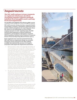 Stay informed | 2015 SEC comment letter trends Technology 26
Impairments
The SEC staff continues to issue comments
on registrants’ disclosures of critical
accounting estimates related to goodwill,
indefinite-lived intangible assets, and long-
lived asset impairments.
Goodwill and indefinite-lived intangible assets
SEC staff comments during 2015 have requested details
surrounding a company’s quantitative impairment tests
and the related assumptions. For reporting units whose
fair values are not substantially in excess of their
carrying amounts (“at risk” reporting units), the SEC
staff has asked registrants to disclose additional
quantitative and qualitative information consistent
with the guidance outlined in the Division of Corporate
Finance Financial Reporting Manual Section 9510.3.
Some registrants also received comments from the
SEC staff when no impairment charge was recorded
during the annual assessment, but other publicly
available data indicated the presence of a negative
trend that could impact the impairment assessment.
1. Please provide us with a more thorough description of
the assumptions used in your DCF valuation for the X
and Y reporting units. Include the carrying values of the
reporting units, the source of assumptions specific to
each unit, and whether the assumptions and
methodology used for valuing goodwill in the current
period have changed from the testing performed in
20X3. Identify the impact of any changes and describe
the reasons for such changes. For example, specifically
tell us the long-term growth rates and risk-adjusted
discount rates used for each of these reporting units
and how you derived those rates for your testing in
20X4 and 20X3. Explain the reasons for any changes
between the dates. Tell us about the projected cash
flows used in your valuations and how these cash flows
compare to other internal forecasts and budgets of the
company, historical cash flows for the reporting units,
and actual cash flows since that time.
2. We note your disclosure that there have been no
significant events or circumstances that may have
impacted the valuation of goodwill subsequent to the
assessment performed on October 1, 20X3. Please tell
us how you considered the following when making this
determination: There has been a significant decline in
your market capitalization as a result of the decline in
the fair value of your common stock. In this regard, we
note that your stock price was $X on October 1, 20X3
compared to $Y as of June 30, 20X4.
The decline in license and maintenance revenue as well
as the fact that you operated at a loss in the three and
six-months ended June 30, 2014. In this regard, we
note that we do not believe that 10% is substantially in
excess.
 