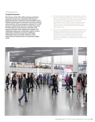 Stay informed | 2015 SEC comment letter trends Technology 27
Impairments
Long-lived assets
The themes of the SEC staff comments related to
long-lived assets were consistent with those for
goodwill and other indefinite-lived intangible assets.
Additional information about the level of uncertainty
and sensitivity of key assumptions related to “at risk”
assets or asset groups has been a point of focus by
the SEC staff. In some instances, the SEC staff
requested details of the impairment analysis and
challenged registrants’ conclusions relative to how
registrants considered economic challenges,
operating losses at a specific segment, or the
impairment of similar assets as a potential trigger
event.
3. We note that you recognized an impairment in 20X3.
Please respond to the following: For each category of
fixed asset impaired, tell us the carrying amount prior
to recognition of the impairment loss and the
impairment amount. Tell us how you applied FASB
ASC 360-10-35 in determining the amount of the
impairment loss. If the assets were fully impaired,
please tell us why.
4. Please tell us and disclose the facts and circumstances
leading to the abandonment of certain products and
the method used for determining fair value of the
impaired assets. In addition, please tell us and
disclose the segment(s) in which the remaining
impairment charges are reported. Please refer to ASC
360-10-50-2.
 
