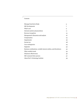 Stay informed | 2015 SEC comment letter trends Technology 3
Stay informed | 2015 SEC comment letter trends Technology 3
Contents
Message from Kevin Healy 5
SEC developments 7
What’s new 9
Internal controls and procedures 11
Revenue recognition 13
Management’s discussion and analysis 16
Compensation 25
Impairments 26
Income tax 28
Loss contingencies 29
Segments 30
Business combinations, variable interest entities, and divestitures 32
Other notable trends 34
Disclosure effectiveness 36
SEC comment letter process 37
About PwC's Technology Institute 39
 