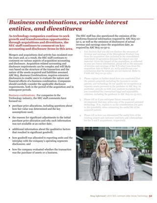 Stay informed | 2015 SEC comment letter trends Technology 32
Business combinations,variable interest
entities, and divestitures
As technology companies continue to seek
growth and transformation opportunities
through acquisitions and divestitures, the
SEC staff continues to comment on key
accounting and disclosure items in this area.
Mergers and acquisitions deal activity has escalated over
the years and, as a result, the SEC staff continues to
comment on various aspects of acquisition accounting
and disclosure. Acquisition-related accounting and
disclosure requirements can be complex and will likely
vary based on the structure of the transaction and the
nature of the assets acquired and liabilities assumed.
ASC 805, Business Combinations, requires extensive
disclosures to enable users to evaluate the nature and
financial effects of a business combination. Companies
should carefully consider the applicable disclosure
requirements, both in the period of the acquisition and in
subsequent periods.
Business combinations: For companies in the
Technology industry, the SEC staff comments have
focused on:
 purchase price allocations, including questions about
how fair value was determined and the key
assumptions used;
 the reasons for significant adjustments to the initial
purchase price allocation and why such information
was not available at an earlier date;
 additional information about the qualitative factors
that resulted in significant goodwill;
 how goodwill was allocated to reporting units and the
interplay with the company’s operating segments
disclosures; and
 how the company evaluated whether the transaction
was the purchase of assets or a business.
The SEC staff has also questioned the omission of the
proforma financial information required by ASC 805-10-
50-2, as well as the omission of disclosures of actual
revenue and earnings since the acquisition date, as
required by ASC 805-10-50-2.
1. You disclose that you did not disclose the amounts of
revenue and earnings of the Microphone Product Line
from the acquisition date included in the consolidated
statements of operations because the impact was not
material. Given the impact of the acquisition, as reflected
in your pro forma information, please tell us the amounts
of revenue and earnings of the X Product Line from the
acquisition date to March 30, 20X4 and discuss your
conclusions that the amounts are not material. Refer to
FASB ASC 805-10-50-2(h).
2. Please explain in further detail how you concluded that
the patents acquired, including the licenses to access
patents, and technology do not qualify for recognition as
separate assets pursuant to the guidance in ASC 805. In
particular, provide us with your analysis to explain how
you considered the contractual/legal and separability
criterion, including the guidance in ASC 805-20-55-2(c).
3. Please tell us if you anticipate future research and
development that may utilize any of the acquired patented
technology. If so, explain to us the consideration you gave
to this possibility when estimating the useful life of the
acquired patents.
4. Please tell us how you determined the useful lives of the
existing airport and customer contracts and relationships
for the X and Y acquisitions, respectively.
 