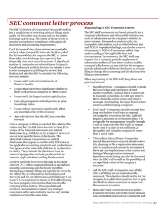 Stay informed | 2015 SEC comment letter trends Technology 37
SEC comment letter process
The SEC’s Division of Corporation Finance (CorpFin)
has a long history of reviewing selected filings made
under the Securities Act of 1933 and the Securities
Exchange Act of 1934. The intent of the review is to
monitor and enhance compliance with applicable
disclosure and accounting requirements.
Until Sarbanes-Oxley, these reviews were periodic
and not subject to specific intervals. Section 408 of
the Sarbanes-Oxley Act requires the SEC to review
those who issue Exchange Act reports no less
frequently than once every three years. A significant
number of companies are selected more frequently.
CorpFin does not publicly disclose the criteria it uses
to select companies and filings for review, but
Section 408 asks the SEC to consider the following
selection criteria:
• Issuers with material restatements of
financial results
• Issuers that experience significant volatility in
their stock price as compared to other issuers
• Issuers with the largest market capitalization
• Emerging companies with disparities in price
to earnings ratios
• Issuers whose operations significantly affect
any material sector of the economy
• Any other factors that the SEC may consider
relevant
Once a company or filing is selected, the extent of the
review may be (1) a full cover-to-cover review, (2) a
review of the financial statements and related
disclosures (e.g., MD&A), or (3) a targeted review of
one or more specific items of disclosure. The
identified reviewer concentrates on critical
disclosures that appear to conflict with SEC rules or
the applicable accounting standards and on disclosure
that appears to be materially deficient in explanation
or clarity. They evaluate the disclosure from an
investor’s perspective and ask questions that an
investor might ask when reading the document.
CorpFin performs its reviews through 11 Assistant
Director (AD) offices organized based on specialized
industry, accounting, and disclosure expertise.
Technology company filings are typically reviewed by
AD offices No. 3 (Information Technologies and
Services) and No. 10 (Electronics and Machinery). An
issuer’s AD assignment is shown in EDGAR following
the basic company information that precedes the
company’s filing history. This organizational
structure can sometimes explain why multiple
companies in the same industry receive very similar
comments around the same time.
Responding to SEC Comment Letters
The SEC staff’s comments are based primarily on a
company’s disclosure and other public information,
such as information on the company’s website, in
press releases, discussed on analysts calls, etc.
(nonpublic information, such as whistleblower tips
and PCAOB inspection findings, can also be a source
of comments). SEC staff comments reflect their
understanding of the applicable facts and
circumstances. In comments, the SEC staff may
request that a company provide supplemental
information so the staff can better understand the
company’s disclosure, or may ask that the company
provide additional or different disclosure in a future
filing or change the accounting and the disclosure by
filing an amendment.
When responding to the SEC staff, keep these best
practices in mind:
• Own the process—Companies should leverage
the knowledge and experience of their
auditors and SEC counsel, but it’s important
to maintain ownership. As with any project,
there should be a clear owner and project
manager coordinating the input from various
sources and developing a response.
• Don’t rush—Companies should evaluate how
long they believe it will take to respond.
Although the letter from the SEC staff will
request a response in 10 business days, it is
acceptable for management (usually through
a call by counsel to the SEC staff) to request
more time if 10 days is not sufficient. A
thoughtful and complete response is better
than a quick reply.
• Think about future filings—Companies
should discuss letters received shortly before
it is planning to file a registration statement
with its auditors and counsel to determine if
there are any implications to the content and
timing of the registration statement.
Questions about timing can also be discussed
with the SEC staff as well as the possibility of
an expedited review of the company’s
response.
• Ask the SEC staff—Companies can call the
SEC staff if they do not understand the
comment. The objective should not be for the
company to explain their position, but to gain
clarification when a comment or aspects of
the comment is unclear.
• Remember that comments become public—
Comments become part of the public domain
once submitted and resolved. Comments and
 