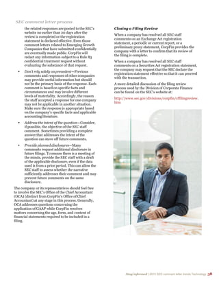 Stay informed | 2015 SEC comment letter trends Technology 38
SEC comment letter process
the related responses are posted to the SEC’s
website no earlier than 20 days after the
review is completed or the registration
statement is declared effective. Even those
comment letters related to Emerging Growth
Companies that have submitted confidentially
are eventually made public. CorpFin will
redact any information subject to a Rule 83
confidential treatment request without
evaluating the substance of that request.
• Don’t rely solely on precedent—Previous
comments and responses of other companies
may provide useful information but should
not be the primary basis of the response. Each
comment is based on specific facts and
circumstances and may involve different
levels of materiality. Accordingly, the reason
the staff accepted a response for one company
may not be applicable in another situation.
Make sure the response is appropriate based
on the company’s specific facts and applicable
accounting literature.
• Address the intent of the question—Consider,
if possible, the objective of the SEC staff
comment. Sometimes providing a complete
answer that addresses the intent of the
question can stave off future comments.
• Provide planned disclosures—Many
comments request additional disclosure in
future filings. To ensure there is a meeting of
the minds, provide the SEC staff with a draft
of the applicable disclosure, even if the data
used is from a prior period. This can allow the
SEC staff to assess whether the narrative
sufficiently addresses their comment and may
prevent future comments on the same
disclosure.
The company or its representatives should feel free
to involve the SEC’s Office of the Chief Accountant
(OCA) (distinct from CorpFin’s Office of Chief
Accountant) at any stage in this process. Generally,
OCA addresses questions concerning the
application of GAAP while CorpFin resolves
matters concerning the age, form, and content of
financial statements required to be included in a
filing.
Closing a Filing Review
When a company has resolved all SEC staff
comments on an Exchange Act registration
statement, a periodic or current report, or a
preliminary proxy statement, CorpFin provides the
company with a letter to confirm that its review of
the filing is complete.
When a company has resolved all SEC staff
comments on a Securities Act registration statement,
the company may request that the SEC declare the
registration statement effective so that it can proceed
with the transaction.
A more detailed discussion of the filing review
process used by the Division of Corporate Finance
can be found on the SEC’s website at:
http://www.sec.gov/divisions/corpfin/cffilingreview.
htm
 