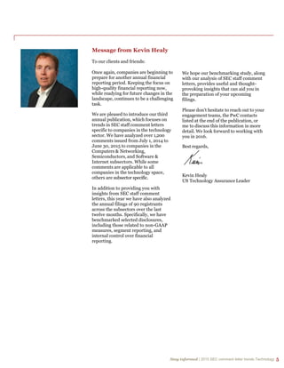 Stay informed | 2015 SEC comment letter trends Technology 5
Stay informed | 2015 SEC comment letter trends Technology 5
Message from Kevin Healy
To our clients and friends:
Once again, companies are beginning to
prepare for another annual financial
reporting period. Keeping the focus on
high-quality financial reporting now,
while readying for future changes in the
landscape, continues to be a challenging
task.
We are pleased to introduce our third
annual publication, which focuses on
trends in SEC staff comment letters
specific to companies in the technology
sector. We have analyzed over 1,200
comments issued from July 1, 2014 to
June 30, 2015 to companies in the
Computers & Networking,
Semiconductors, and Software &
Internet subsectors. While some
comments are applicable to all
companies in the technology space,
others are subsector specific.
In addition to providing you with
insights from SEC staff comment
letters, this year we have also analyzed
the annual filings of 90 registrants
across the subsectors over the last
twelve months. Specifically, we have
benchmarked selected disclosures,
including those related to non-GAAP
measures, segment reporting, and
internal control over financial
reporting.
We hope our benchmarking study, along
with our analysis of SEC staff comment
letters, provides useful and thought-
provoking insights that can aid you in
the preparation of your upcoming
filings.
Please don’t hesitate to reach out to your
engagement teams, the PwC contacts
listed at the end of the publication, or
me to discuss this information in more
detail. We look forward to working with
you in 2016.
Best regards,
Kevin Healy
US Technology Assurance Leader
 