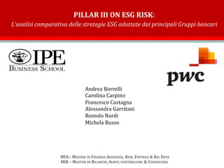 PILLAR III ON ESG RISK:
L’analisi comparativa delle strategie ESG adottate dai principali Gruppi bancari
Andrea Borrelli
Carolina Carpino
Francesco Castagna
Alessandra Garritani
Romolo Nardi
Michela Russo
MFA - MASTER IN FINANZA AVANZATA, RISK, FINTECH & BIG DATA
MIB – MASTER IN BILANCIO, AUDIT, CONTROLLING & CONSULTING
 