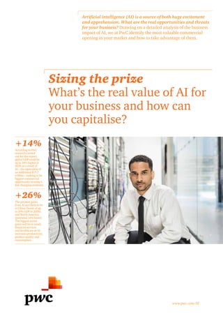 Sizing the prize
What’s the real value of AI for
your business and how can
you capitalise?
+26%
+14%
Artificial intelligence (AI) is a source of both huge excitement
and apprehension. What are the real opportunities and threats
for your business? Drawing on a detailed analysis of the business
impact of AI, we at PwC identify the most valuable commercial
opening in your market and how to take advantage of them.
www.pwc.com/AI
According to PwC
research carried
out for this report,
global GDP could be
up to 14% higher in
2030 as a result of
AI – the equivalent of
an additional $15.7
trillion – making it the
biggest commercial
opportunity in today’s
fast changing economy
The greatest gains
from AI are likely to be
in China (boost of up
to 26% GDP in 2030)
and North America
(potential 14% boost).
The biggest sector
gains will be in retail,
financial services
and healthcare as AI
increases productivity,
product quality and
consumption.
 