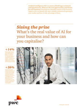 Sizing the prize
What’s the real value of AI for
your business and how can
you capitalise?
+26%
+14%
Artificial intelligence (AI) is a source of both huge excitement
and apprehension. What are the real opportunities and threats
for your business? Drawing on a detailed analysis of the business
impact of AI, we identify the most valuable commercial opening in
your market and how to take advantage of them.
www.pwc.com/AI
PwC research shows
global GDP could be
up to 14% higher in
2030 as a result of
AI – the equivalent of
an additional $15.7
trillion – making it the
biggest commercial
opportunity in today’s
fast changing economy.
The greatest gains
from AI are likely to be
in China (boost of up
to 26% GDP in 2030)
and North America
(potential 14% boost).
The biggest sector
gains will be in retail,
financial services
and healthcare as AI
increases productivity,
product quality and
consumption.
 