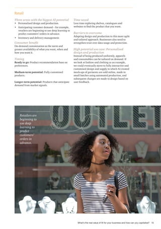 Retail
Three areas with the biggest AI potential
• Personalised design and production.
• Anticipating customer demand – for example,
retailers are beginning to use deep learning to
predict customers’ orders in advance.
• Inventory and delivery management.
Consumer benefit
On-demand customisation as the norm and
greater availability of what you want, when and
how you want it.
Timing
Ready to go: Product recommendation base on
preferences.
Medium-term potential: Fully customised
products.
Longer-term potential: Products that anticipate
demand from market signals.
Time saved
Less time exploring shelves, catalogues and
websites to find the product that you want.
Barriers to overcome
Adapting design and production to this more agile
and tailored approach. Businesses also need to
strengthen trust over data usage and protection.
High potential use case: Personalised
design and production
Instead of being produced uniformly, apparels
and consumables can be tailored on demand. If
we look at fashion and clothing as an example,
we could eventually move to fully interactive and
customised design and supply in which AI created
mock-ups of garments are sold online, made in
small batches using automated production, and
subsequent changes are made to design based on
user feedback.
Retailers are
beginning to
use deep
learning to
predict
customers’
orders in
advance.
15
What’s the real value of AI for your business and how can you capitalise?
 
