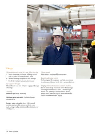 Energy
Three areas with the biggest AI potential
• Smart metering – real-time information on
energy usage, helping to reduce bills.
• More efficient grid operation and storage.
• Predictive infrastructure maintenance.
Consumer benefit
More efficient and cost-effective supply and usage
of energy.
Timing
Ready to go: Smart metering.
Medium-term potential: Optimised power
management.
Longer-term potential: More efficient and
consistent renewable energy supply in areas
such as improved prediction and optimisation of
wind power.
Time saved
More secure supply and fewer outages.
Barriers to overcome
Technological development and high investment
requirements in some of the more advanced areas.
High potential use case: Smart meters
Smart meters help customers tailor their energy
consumption and reduce costs. Greater usage
would also open up a massive source of data,
which could pave the way for more customised
tariffs and more efficient supply.
18 Sizing the prize
 