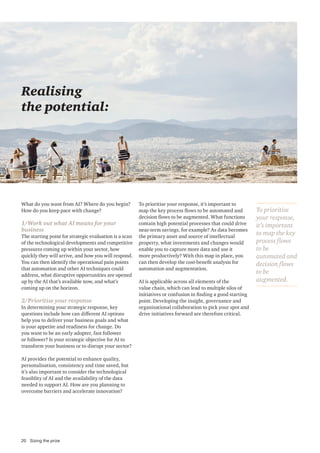 What do you want from AI? Where do you begin?
How do you keep pace with change?
1/Work out what AI means for your
business
The starting point for strategic evaluation is a scan
of the technological developments and competitive
pressures coming up within your sector, how
quickly they will arrive, and how you will respond.
You can then identify the operational pain points
that automation and other AI techniques could
address, what disruptive opportunities are opened
up by the AI that’s available now, and what’s
coming up on the horizon.
2/Prioritise your response
In determining your strategic response, key
questions include how can different AI options
help you to deliver your business goals and what
is your appetite and readiness for change. Do
you want to be an early adopter, fast follower
or follower? Is your strategic objective for AI to
transform your business or to disrupt your sector?
AI provides the potential to enhance quality,
personalisation, consistency and time saved, but
it’s also important to consider the technological
feasiblity of AI and the availability of the data
needed to support AI. How are you planning to
overcome barriers and accelerate innovation?
Realising
the potential:
To prioritise your response, it’s important to
map the key process flows to be automated and
decision flows to be augmented. What functions
contain high potential processes that could drive
near-term savings, for example? As data becomes
the primary asset and source of intellectual
property, what investments and changes would
enable you to capture more data and use it
more productively? With this map in place, you
can then develop the cost-benefit analysis for
automation and augmentation.
AI is applicable across all elements of the
value chain, which can lead to multiple silos of
initiatives or confusion in finding a good starting
point. Developing the insight, governance and
organisational collaboration to pick your spot and
drive initiatives forward are therefore critical.
To prioritise
your response,
it’s important
to map the key
process flows
to be
automated and
decision flows
to be
augmented.
20 Sizing the prize
 