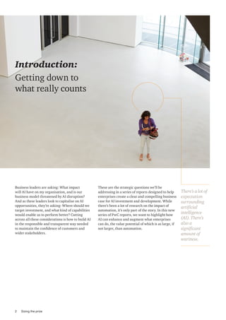 Business leaders are asking: What impact
will AI have on my organisation, and is our
business model threatened by AI disruption?
And as these leaders look to capitalise on AI
opportunities, they’re asking: Where should we
target investment, and what kind of capabilities
would enable us to perform better? Cutting
across all these considerations is how to build AI
in the responsible and transparent way needed
to maintain the confidence of customers and
wider stakeholders.
These are the strategic questions we’ll be
addressing in a series of reports designed to help
enterprises create a clear and compelling business
case for AI investment and development. While
there’s been a lot of research on the impact of
automation, it’s only part of the story. In this new
series of PwC reports, we want to highlight how
AI can enhance and augment what enterprises
can do, the value potential of which is as large, if
not larger, than automation.
There’s a lot of
expectation
surrounding
artificial
intelligence
(AI). There’s
also a
significant
amount of
wariness.
Introduction:
Getting down to
what really counts
2 Sizing the prize
 