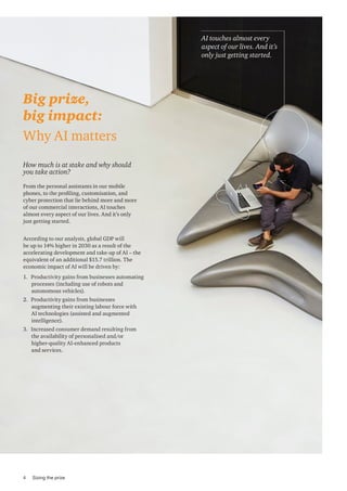 How much is at stake and why should
you take action?
From the personal assistants in our mobile
phones, to the profiling, customisation, and
cyber protection that lie behind more and more
of our commercial interactions, AI touches
almost every aspect of our lives. And it’s only
just getting started.
Big prize,
big impact:
Why AI matters
AI touches almost every
aspect of our lives. And it’s
only just getting started.
According to our analysis, global GDP will
be up to 14% higher in 2030 as a result of the
accelerating development and take-up of AI – the
equivalent of an additional $15.7 trillion. The
economic impact of AI will be driven by:
1. Productivity gains from businesses automating
processes (including use of robots and
autonomous vehicles).
2. Productivity gains from businesses
augmenting their existing labour force with
AI technologies (assisted and augmented
intelligence).
3. Increased consumer demand resulting from
the availability of personalised and/or
higher-quality AI-enhanced products
and services.
4 Sizing the prize
 