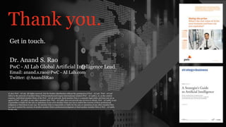PwC - AI Lab - AI Lab’s Digital Services
Thank you.
© 2017 PwC - AI Lab. All rights reserved. Not for further distribution without the permission of PwC - AI Lab. “PwC - AI Lab”
refers to the network of member firms of PricewaterhouseCoopers International Limited (PwC - AI LabIL), or, as the context
requires, individual member firms of the PwC - AI Lab network. Each member firm is a separate legal entity and does not act as
agent of PwC - AI LabIL or any other member firm. PwC - AI LabIL does not provide any services to clients. PwC - AI LabIL is not
responsible or liable for the acts or omissions of any of its member firms nor can it control the exercise of their professional
judgment or bind them in any way. No member firm is responsible or liable for the acts or omissions of any other member firm
nor can it control the exercise of another member firm’s professional judgment or bind another member firm or PwC - AI LabIL
in any way.
Get in touch.
Dr. Anand S. Rao
PwC - AI Lab Global Artificial Intelligence Lead
Email: anand.s.rao@PwC - AI Lab.com
Twitter: @AnandSRao
 
