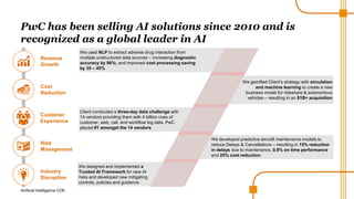 Artificial Intelligence COE
PwC has been selling AI solutions since 2010 and is
recognized as a global leader in AI
Customer
Experience
Client conducted a three-day data challenge with
14 vendors providing them with 4 billion rows of
customer, web, call, and workflow log data. PwC
placed #1 amongst the 14 vendors
Industry
Disruption
We designed and implemented a
Trusted AI Framework for new AI
risks and developed new mitigating
controls, policies and guidance
Risk
Management
We developed predictive aircraft maintenance models to
reduce Delays & Cancellations – resulting in 15% reduction
in delays due to maintenance, 0.9% on time performance
and 25% cost reduction
Cost
Reduction
We gamified Client’s strategy with simulation
and machine learning to create a new
business model for rideshare & autonomous
vehicles – resulting in an $1B+ acquisition
Revenue
Growth
We used NLP to extract adverse drug interaction from
multiple unstructured data sources – increasing diagnostic
accuracy by 96%; and improved cost processing saving
by 35 – 45%
 