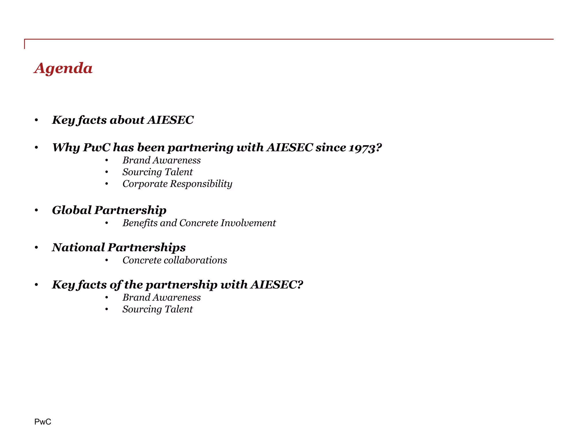 Agenda


•     Key facts about AIESEC

•     Why PwC has been partnering with AIESEC since 1973?
              •   Brand Awareness
              •   Sourcing Talent
              •   Corporate Responsibility

•     Global Partnership
              •   Benefits and Concrete Involvement

•     National Partnerships
              •   Concrete collaborations

•     Key facts of the partnership with AIESEC?
              •   Brand Awareness
              •   Sourcing Talent




PwC
 