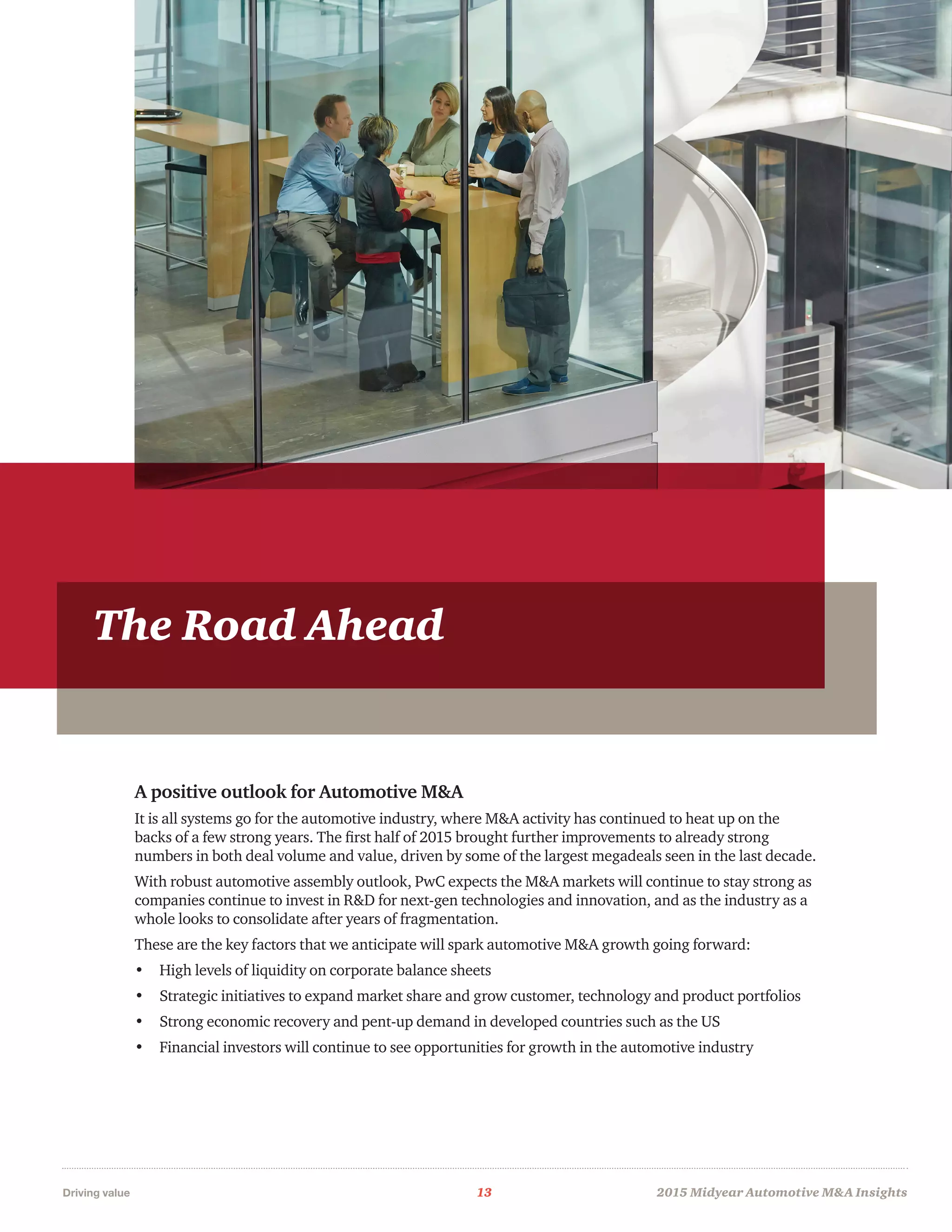 Driving value	 13	 2015 Midyear Automotive MA Insights
TheRoadAhead
A positive outlook for Automotive MA
It is all systems go for the automotive industry, where MA activity has continued to heat up on the
backs of a few strong years. The first half of 2015 brought further improvements to already strong
numbers in both deal volume and value, driven by some of the largest megadeals seen in the last decade.
With robust automotive assembly outlook, PwC expects the MA markets will continue to stay strong as
companies continue to invest in RD for next-gen technologies and innovation, and as the industry as a
whole looks to consolidate after years of fragmentation.
These are the key factors that we anticipate will spark automotive MA growth going forward:
•	 High levels of liquidity on corporate balance sheets
•	 Strategic initiatives to expand market share and grow customer, technology and product portfolios
•	 Strong economic recovery and pent-up demand in developed countries such as the US
•	 Financial investors will continue to see opportunities for growth in the automotive industry
The Road Ahead
 
