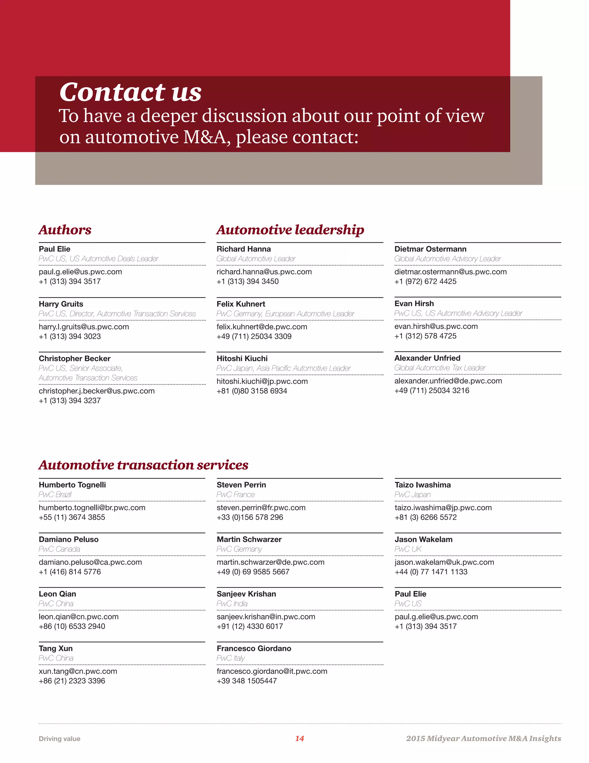 Driving value	 14	 2015 Midyear Automotive MA Insights
Contact us
To have a deeper discussion about our point of view
on automotive MA, please contact:
Authors Automotive leadership
Automotive transaction services
Paul Elie
PwC US, US Automotive Deals Leader
paul.g.elie@us.pwc.com
+1 (313) 394 3517
Harry Gruits
PwC US, Director, Automotive Transaction Services
harry.l.gruits@us.pwc.com
+1 (313) 394 3023
Christopher Becker
PwC US, Senior Associate,
Automotive Transaction Services
christopher.j.becker@us.pwc.com
+1 (313) 394 3237
Richard Hanna
Global Automotive Leader
richard.hanna@us.pwc.com
+1 (313) 394 3450
Felix Kuhnert
PwC Germany, European Automotive Leader
felix.kuhnert@de.pwc.com
+49 (711) 25034 3309
Hitoshi Kiuchi
PwC Japan, Asia Pacific Automotive Leader
hitoshi.kiuchi@jp.pwc.com
+81 (0)80 3158 6934
Dietmar Ostermann
Global Automotive Advisory Leader
dietmar.ostermann@us.pwc.com
+1 (972) 672 4425
Evan Hirsh
PwC US, US Automotive Advisory Leader
evan.hirsh@us.pwc.com
+1 (312) 578 4725
Alexander Unfried
Global Automotive Tax Leader
alexander.unfried@de.pwc.com
+49 (711) 25034 3216
Humberto Tognelli
PwC Brazil
humberto.tognelli@br.pwc.com
+55 (11) 3674 3855
Damiano Peluso
PwC Canada
damiano.peluso@ca.pwc.com
+1 (416) 814 5776
Leon Qian
PwC China
leon.qian@cn.pwc.com
+86 (10) 6533 2940
Tang Xun
PwC China
xun.tang@cn.pwc.com
+86 (21) 2323 3396
Steven Perrin
PwC France
steven.perrin@fr.pwc.com
+33 (0)156 578 296
Martin Schwarzer
PwC Germany
martin.schwarzer@de.pwc.com
+49 (0) 69 9585 5667
Sanjeev Krishan
PwC India
sanjeev.krishan@in.pwc.com
+91 (12) 4330 6017
Francesco Giordano
PwC Italy
francesco.giordano@it.pwc.com
+39 348 1505447
Taizo Iwashima
PwC Japan
taizo.iwashima@jp.pwc.com
+81 (3) 6266 5572
Jason Wakelam
PwC UK
jason.wakelam@uk.pwc.com
+44 (0) 77 1471 1133
Paul Elie
PwC US
paul.g.elie@us.pwc.com
+1 (313) 394 3517
 
