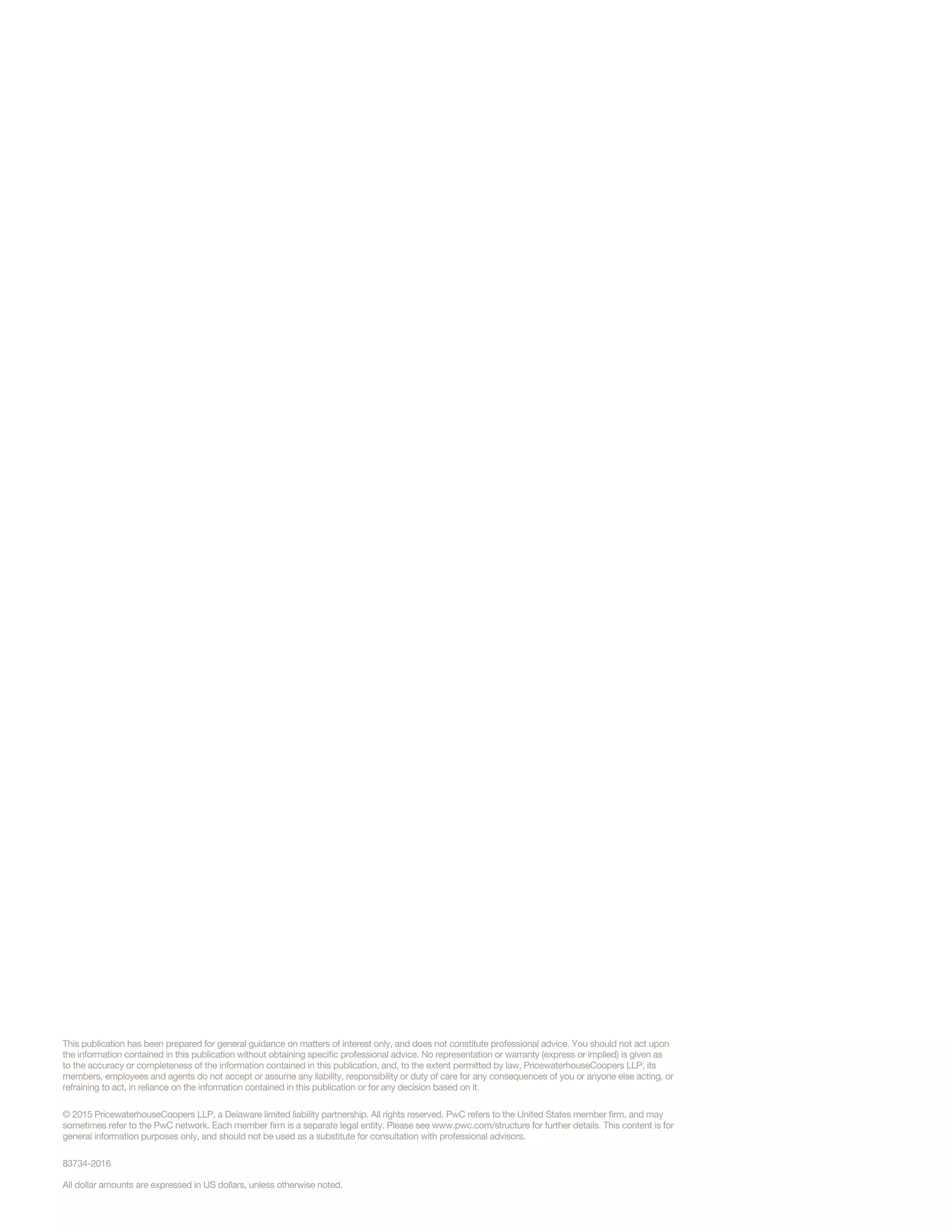 All dollar amounts are expressed in US dollars, unless otherwise noted.
This publication has been prepared for general guidance on matters of interest only, and does not constitute professional advice. You should not act upon
the information contained in this publication without obtaining specific professional advice. No representation or warranty (express or implied) is given as
to the accuracy or completeness of the information contained in this publication, and, to the extent permitted by law, PricewaterhouseCoopers LLP, its
members, employees and agents do not accept or assume any liability, responsibility or duty of care for any consequences of you or anyone else acting, or
refraining to act, in reliance on the information contained in this publication or for any decision based on it.
© 2015 PricewaterhouseCoopers LLP, a Delaware limited liability partnership. All rights reserved. PwC refers to the United States member firm, and may
sometimes refer to the PwC network. Each member firm is a separate legal entity. Please see www.pwc.com/structure for further details. This content is for
general information purposes only, and should not be used as a substitute for consultation with professional advisors.
83734-2016
 