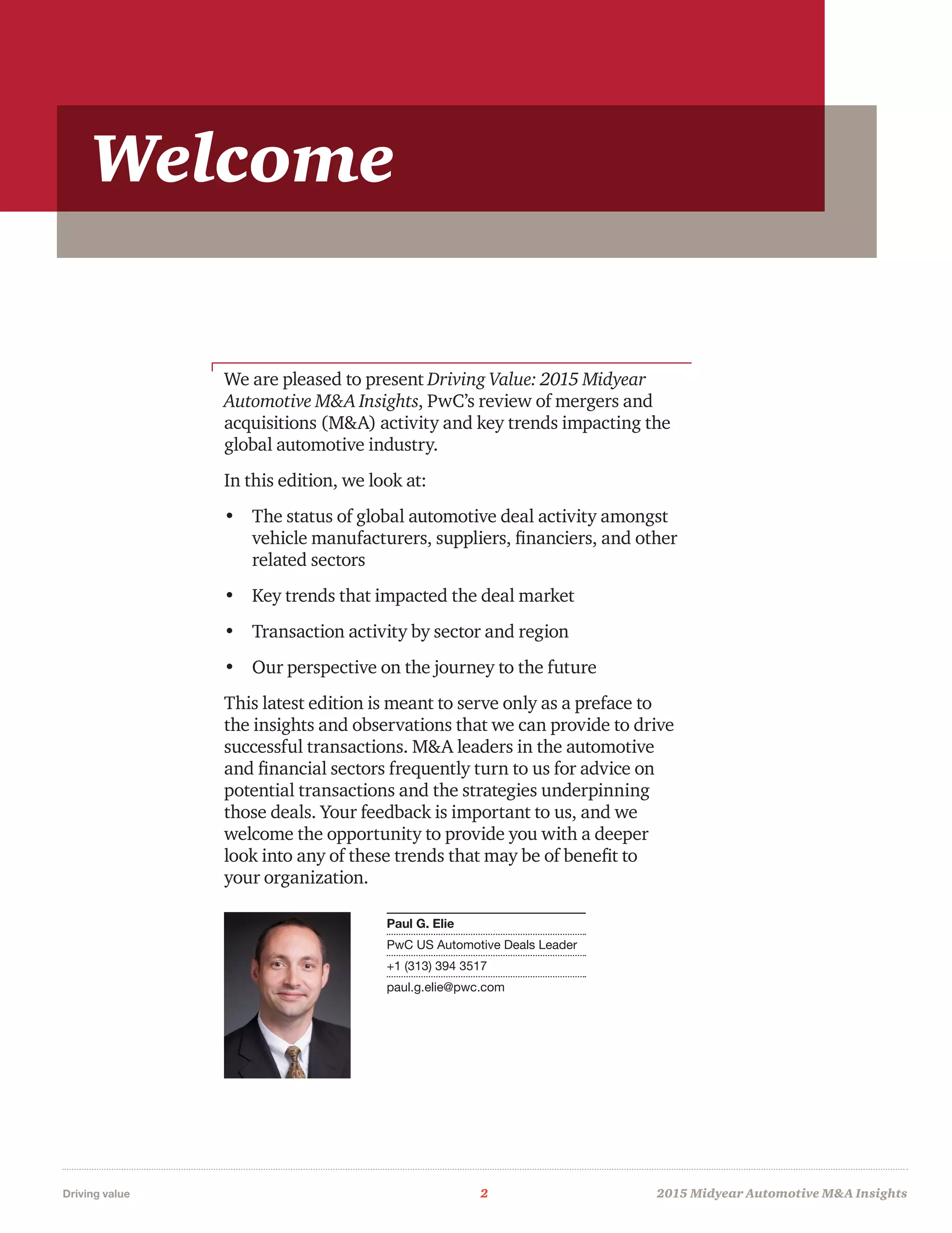 Driving value	 2	 2015 Midyear Automotive MA Insights
We are pleased to present Driving Value: 2015 Midyear
Automotive MA Insights, PwC’s review of mergers and
acquisitions (MA) activity and key trends impacting the
global automotive industry.
In this edition, we look at:
•	 The status of global automotive deal activity amongst
vehicle manufacturers, suppliers, financiers, and other
related sectors
•	 Key trends that impacted the deal market
•	 Transaction activity by sector and region
•	 Our perspective on the journey to the future
This latest edition is meant to serve only as a preface to
the insights and observations that we can provide to drive
successful transactions. MA leaders in the automotive
and financial sectors frequently turn to us for advice on
potential transactions and the strategies underpinning
those deals. Your feedback is important to us, and we
welcome the opportunity to provide you with a deeper
look into any of these trends that may be of benefit to
your organization.
Paul G. Elie
PwC US Automotive Deals Leader
+1 (313) 394 3517
paul.g.elie@pwc.com
Welcome
 