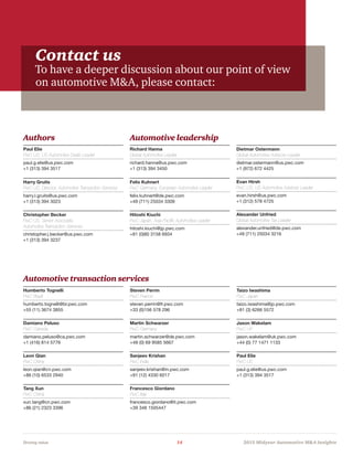 Driving value	 14	 2015 Midyear Automotive MA Insights
Contact us
To have a deeper discussion about our point of view
on automotive MA, please contact:
Authors Automotive leadership
Automotive transaction services
Paul Elie
PwC US, US Automotive Deals Leader
paul.g.elie@us.pwc.com
+1 (313) 394 3517
Harry Gruits
PwC US, Director, Automotive Transaction Services
harry.l.gruits@us.pwc.com
+1 (313) 394 3023
Christopher Becker
PwC US, Senior Associate,
Automotive Transaction Services
christopher.j.becker@us.pwc.com
+1 (313) 394 3237
Richard Hanna
Global Automotive Leader
richard.hanna@us.pwc.com
+1 (313) 394 3450
Felix Kuhnert
PwC Germany, European Automotive Leader
felix.kuhnert@de.pwc.com
+49 (711) 25034 3309
Hitoshi Kiuchi
PwC Japan, Asia Pacific Automotive Leader
hitoshi.kiuchi@jp.pwc.com
+81 (0)80 3158 6934
Dietmar Ostermann
Global Automotive Advisory Leader
dietmar.ostermann@us.pwc.com
+1 (972) 672 4425
Evan Hirsh
PwC US, US Automotive Advisory Leader
evan.hirsh@us.pwc.com
+1 (312) 578 4725
Alexander Unfried
Global Automotive Tax Leader
alexander.unfried@de.pwc.com
+49 (711) 25034 3216
Humberto Tognelli
PwC Brazil
humberto.tognelli@br.pwc.com
+55 (11) 3674 3855
Damiano Peluso
PwC Canada
damiano.peluso@ca.pwc.com
+1 (416) 814 5776
Leon Qian
PwC China
leon.qian@cn.pwc.com
+86 (10) 6533 2940
Tang Xun
PwC China
xun.tang@cn.pwc.com
+86 (21) 2323 3396
Steven Perrin
PwC France
steven.perrin@fr.pwc.com
+33 (0)156 578 296
Martin Schwarzer
PwC Germany
martin.schwarzer@de.pwc.com
+49 (0) 69 9585 5667
Sanjeev Krishan
PwC India
sanjeev.krishan@in.pwc.com
+91 (12) 4330 6017
Francesco Giordano
PwC Italy
francesco.giordano@it.pwc.com
+39 348 1505447
Taizo Iwashima
PwC Japan
taizo.iwashima@jp.pwc.com
+81 (3) 6266 5572
Jason Wakelam
PwC UK
jason.wakelam@uk.pwc.com
+44 (0) 77 1471 1133
Paul Elie
PwC US
paul.g.elie@us.pwc.com
+1 (313) 394 3517
 