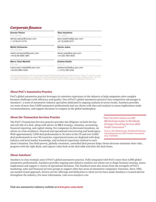About PwC’s Automotive Practice
PwC’s global automotive practice leverages its extensive experience in the industry to help companies solve complex
business challenges with efficiency and quality. One of PwC’s global automotive practice’s key competitive advantages is
Autofacts®, a team of automotive industry specialists dedicated to ongoing analysis of sector trends. Autofacts provides
our team of more than 5,000 automotive professionals and our clients with data and analysis to assess implications make
recommendations, and support decisions to compete in the global marketplace.
About the Transaction Services Practice
The PwC’s Transaction Services practice provides due diligence on both the buy
and sell side of a deal, along with advice on MA strategy, valuation, accounting,
financial reporting, and capital raising. For companies in distressed situations, we
advise on crisis avoidance, financial and operational restructuring and bankruptcy.
With approximately 1,000 deal professionals in 16 cities in the US and over 6,000
deal professionals in over 90 countries, experienced teams are deployed with deep
industry and local market knowledge, and technical experience tailored to each
client’s situation. Our field-proven, globally consistent, controlled deal process helps clients decrease minimize their risks,
progress with the right deals, and capture value both at the deal table and after the deal closes.
About Autofacts®
Autofacts is a key strategic asset of PwC’s global automotive practice. Fully integrated with PwC’s more than 5,000 global
automotive professionals, Autofacts provides ongoing auto industry analysis our clients use to shape business strategy, assess
implications and support a variety of operational decisions. The Autofacts team also draws from the strengths of PwC’s
marketing, sales and financial services groups to support other key areas of automotive companies’ functions. Since 1985,
our market-tested approach, diverse service offerings and dedication to client service have made Autofacts a trusted advisor
throughout the industry. For more information, visit www.autofacts.com.
Corporate finance
Damian Peluso
PwC Canada
damian.peluso@ca.pwc.com
+1 (416) 814 5776
Martin Schwarzer
PwC Germany
martin.schwarzer@de.pwc.com
+49 (0) 69 9585 5667
Marco Tanzi Marlotti
PwC Italy
marco.tanzi.marlotti@it.pwc.com
+39 (02) 8064 6330
Taizo Iwashima
PwC Japan
taizo.iwashima@jp.pwc.com
+81 (3) 6266 5572
Darren Jukes
PwC UK
darren.jukes@uk.pwc.com
+44 (20) 7804 8555
Andrew Kanfer
PwC US
andrew.kanfer@us.pwc.com
+1 (312) 298 3258
Visit our automotive industry website at www.pwc.com/auto
*Corporate finance services in the US are provided through PricewaterhouseCoopers Corporate Finance LLC (“PwC CF”). PwC CF is owned
by PricewaterhouseCoopers LLP, a member firm of the PricewaterhouseCoopers Network, and is a member of FINRA and SIPC. PwC CF is
not engaged in the practice of public accountancy. US persons, please contact the FINRA registered representatives noted with an *.
“PwC has been rated as an IDC
MarketScape leader in Worldwide
Strategy Consulting Services 2014
Vendor Assessment.”
Source: IDC MarketScape: Worldwide Business
Consulting Services 2015 Vendor Assessment
(Doc #254320)
 