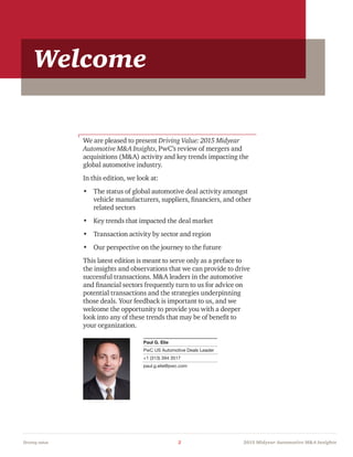 Driving value	 2	 2015 Midyear Automotive MA Insights
We are pleased to present Driving Value: 2015 Midyear
Automotive MA Insights, PwC’s review of mergers and
acquisitions (MA) activity and key trends impacting the
global automotive industry.
In this edition, we look at:
•	 The status of global automotive deal activity amongst
vehicle manufacturers, suppliers, financiers, and other
related sectors
•	 Key trends that impacted the deal market
•	 Transaction activity by sector and region
•	 Our perspective on the journey to the future
This latest edition is meant to serve only as a preface to
the insights and observations that we can provide to drive
successful transactions. MA leaders in the automotive
and financial sectors frequently turn to us for advice on
potential transactions and the strategies underpinning
those deals. Your feedback is important to us, and we
welcome the opportunity to provide you with a deeper
look into any of these trends that may be of benefit to
your organization.
Paul G. Elie
PwC US Automotive Deals Leader
+1 (313) 394 3517
paul.g.elie@pwc.com
Welcome
 