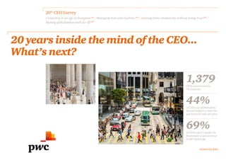 ceosurvey.pwc
20th
CEO Survey
Competing in an age of divergence p6
/ Managing man and machine p15
/ Gaining from connectivity without losing trust p21
/
Making globalisation work for all​p27
1,379CEOs interviewed in
79 countries
44%of CEOs say globalisation
has not helped to close the
gap between rich and poor
69%of CEOs say it’s harder for
businesses to sustain trust
in the digital age
20 years inside the mind of the CEO...
What’s next?
 
