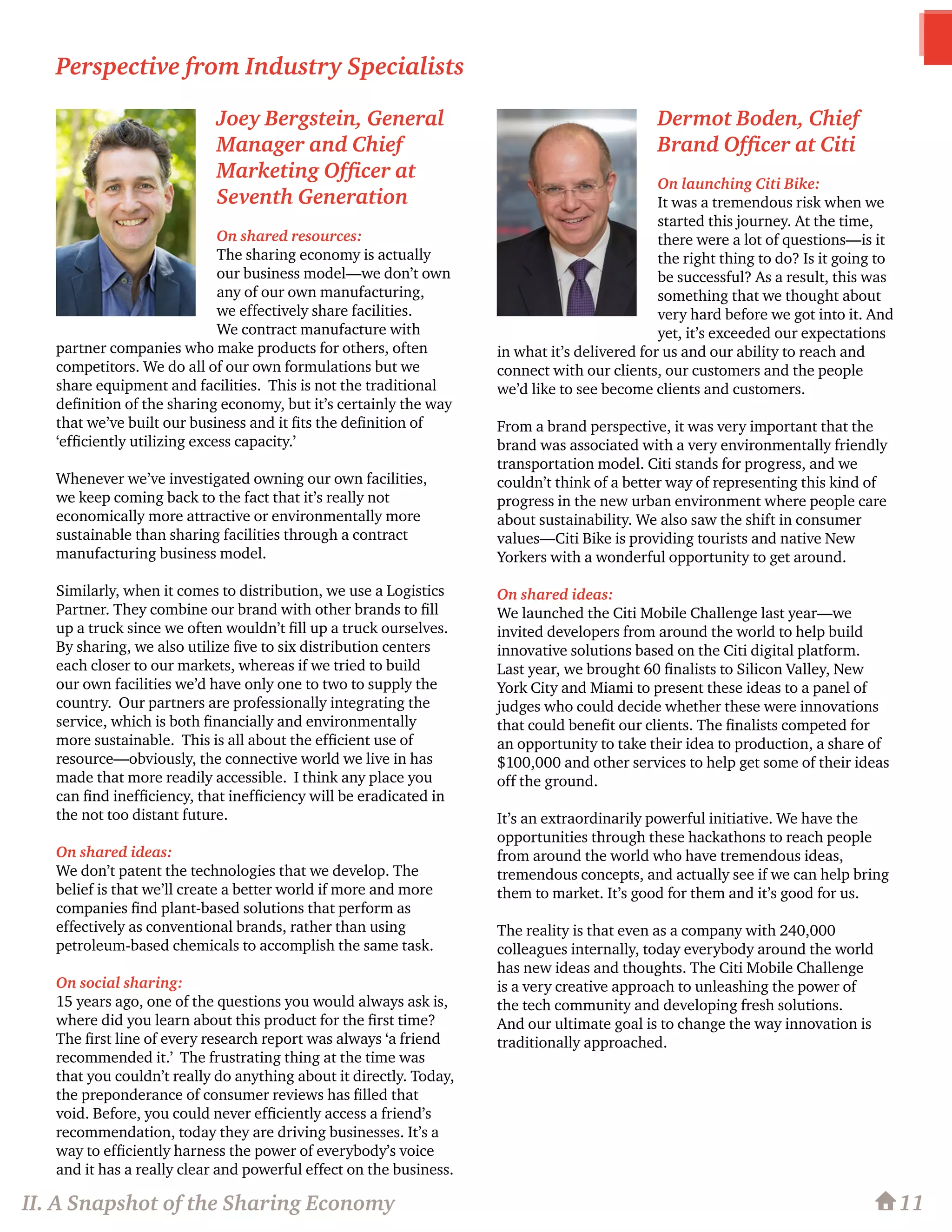 Joey Bergstein, General
Manager and Chief
Marketing Officer at
Seventh Generation
On shared resources:
The sharing economy is actually
our business model—we don’t own
any of our own manufacturing,
we effectively share facilities.
We contract manufacture with
partner companies who make products for others, often
competitors. We do all of our own formulations but we
share equipment and facilities. This is not the traditional
definition of the sharing economy, but it’s certainly the way
that we’ve built our business and it fits the definition of
‘efficiently utilizing excess capacity.’
Whenever we’ve investigated owning our own facilities,
we keep coming back to the fact that it’s really not
economically more attractive or environmentally more
sustainable than sharing facilities through a contract
manufacturing business model.
Similarly, when it comes to distribution, we use a Logistics
Partner. They combine our brand with other brands to fill
up a truck since we often wouldn’t fill up a truck ourselves.
By sharing, we also utilize five to six distribution centers
each closer to our markets, whereas if we tried to build
our own facilities we’d have only one to two to supply the
country. Our partners are professionally integrating the
service, which is both financially and environmentally
more sustainable. This is all about the efficient use of
resource—obviously, the connective world we live in has
made that more readily accessible. I think any place you
can find inefficiency, that inefficiency will be eradicated in
the not too distant future.
On shared ideas:
We don’t patent the technologies that we develop. The
belief is that we’ll create a better world if more and more
companies find plant-based solutions that perform as
effectively as conventional brands, rather than using
petroleum-based chemicals to accomplish the same task.
On social sharing:
15 years ago, one of the questions you would always ask is,
where did you learn about this product for the first time?
The first line of every research report was always ‘a friend
recommended it.’ The frustrating thing at the time was
that you couldn’t really do anything about it directly. Today,
the preponderance of consumer reviews has filled that
void. Before, you could never efficiently access a friend’s
recommendation, today they are driving businesses. It’s a
way to efficiently harness the power of everybody’s voice
and it has a really clear and powerful effect on the business.
Dermot Boden, Chief
Brand Officer at Citi
On launching Citi Bike:
It was a tremendous risk when we
started this journey. At the time,
there were a lot of questions—is it
the right thing to do? Is it going to
be successful? As a result, this was
something that we thought about
very hard before we got into it. And
yet, it’s exceeded our expectations
in what it’s delivered for us and our ability to reach and
connect with our clients, our customers and the people
we’d like to see become clients and customers.
From a brand perspective, it was very important that the
brand was associated with a very environmentally friendly
transportation model. Citi stands for progress, and we
couldn’t think of a better way of representing this kind of
progress in the new urban environment where people care
about sustainability. We also saw the shift in consumer
values—Citi Bike is providing tourists and native New
Yorkers with a wonderful opportunity to get around.
On shared ideas:
We launched the Citi Mobile Challenge last year—we
invited developers from around the world to help build
innovative solutions based on the Citi digital platform.
Last year, we brought 60 finalists to Silicon Valley, New
York City and Miami to present these ideas to a panel of
judges who could decide whether these were innovations
that could benefit our clients. The finalists competed for
an opportunity to take their idea to production, a share of
$100,000 and other services to help get some of their ideas
off the ground.
It’s an extraordinarily powerful initiative. We have the
opportunities through these hackathons to reach people
from around the world who have tremendous ideas,
tremendous concepts, and actually see if we can help bring
them to market. It’s good for them and it’s good for us.
The reality is that even as a company with 240,000
colleagues internally, today everybody around the world
has new ideas and thoughts. The Citi Mobile Challenge
is a very creative approach to unleashing the power of
the tech community and developing fresh solutions.
And our ultimate goal is to change the way innovation is
traditionally approached.
11
Perspective from Industry Specialists
II. A Snapshot of the Sharing Economy
 