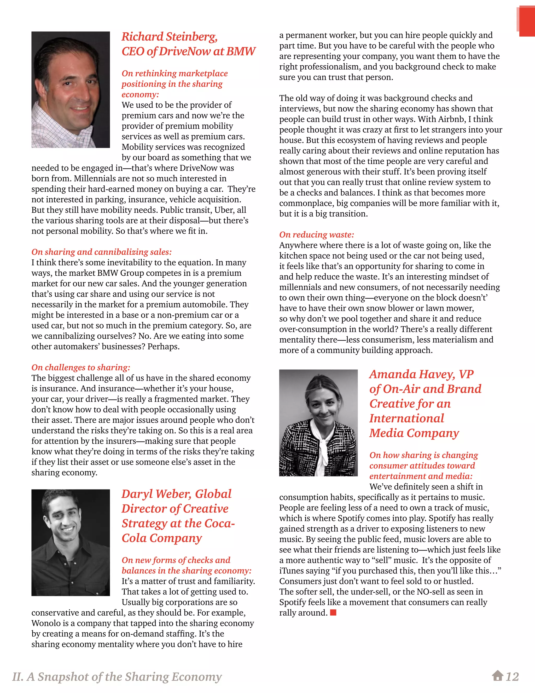 Richard Steinberg,
CEO of DriveNow at BMW
On rethinking marketplace
positioning in the sharing
economy:
We used to be the provider of
premium cars and now we’re the
provider of premium mobility
services as well as premium cars.
Mobility services was recognized
by our board as something that we
needed to be engaged in—that’s where DriveNow was
born from. Millennials are not so much interested in
spending their hard-earned money on buying a car. They’re
not interested in parking, insurance, vehicle acquisition.
But they still have mobility needs. Public transit, Uber, all
the various sharing tools are at their disposal—but there’s
not personal mobility. So that’s where we fit in.
On sharing and cannibalizing sales:
I think there’s some inevitability to the equation. In many
ways, the market BMW Group competes in is a premium
market for our new car sales. And the younger generation
that’s using car share and using our service is not
necessarily in the market for a premium automobile. They
might be interested in a base or a non-premium car or a
used car, but not so much in the premium category. So, are
we cannibalizing ourselves? No. Are we eating into some
other automakers’ businesses? Perhaps.
On challenges to sharing:
The biggest challenge all of us have in the shared economy
is insurance. And insurance—whether it’s your house,
your car, your driver—is really a fragmented market. They
don’t know how to deal with people occasionally using
their asset. There are major issues around people who don’t
understand the risks they’re taking on. So this is a real area
for attention by the insurers—making sure that people
know what they’re doing in terms of the risks they’re taking
if they list their asset or use someone else’s asset in the
sharing economy.
Daryl Weber, Global
Director of Creative
Strategy at the Coca-
Cola Company
On new forms of checks and
balances in the sharing economy:
It’s a matter of trust and familiarity.
That takes a lot of getting used to.
Usually big corporations are so
conservative and careful, as they should be. For example,
Wonolo is a company that tapped into the sharing economy
by creating a means for on-demand staffing. It’s the
sharing economy mentality where you don’t have to hire
a permanent worker, but you can hire people quickly and
part time. But you have to be careful with the people who
are representing your company, you want them to have the
right professionalism, and you background check to make
sure you can trust that person.
The old way of doing it was background checks and
interviews, but now the sharing economy has shown that
people can build trust in other ways. With Airbnb, I think
people thought it was crazy at first to let strangers into your
house. But this ecosystem of having reviews and people
really caring about their reviews and online reputation has
shown that most of the time people are very careful and
almost generous with their stuff. It’s been proving itself
out that you can really trust that online review system to
be a checks and balances. I think as that becomes more
commonplace, big companies will be more familiar with it,
but it is a big transition.
On reducing waste:
Anywhere where there is a lot of waste going on, like the
kitchen space not being used or the car not being used,
it feels like that’s an opportunity for sharing to come in
and help reduce the waste. It’s an interesting mindset of
millennials and new consumers, of not necessarily needing
to own their own thing—everyone on the block doesn’t’
have to have their own snow blower or lawn mower,
so why don’t we pool together and share it and reduce
over-consumption in the world? There’s a really different
mentality there—less consumerism, less materialism and
more of a community building approach.
Amanda Havey, VP
of On-Air and Brand
Creative for an
International
Media Company
On how sharing is changing
consumer attitudes toward
entertainment and media:
We’ve definitely seen a shift in
consumption habits, specifically as it pertains to music.
People are feeling less of a need to own a track of music,
which is where Spotify comes into play. Spotify has really
gained strength as a driver to exposing listeners to new
music. By seeing the public feed, music lovers are able to
see what their friends are listening to—which just feels like
a more authentic way to “sell” music. It’s the opposite of
iTunes saying “if you purchased this, then you’ll like this…”
Consumers just don’t want to feel sold to or hustled.
The softer sell, the under-sell, or the NO-sell as seen in
Spotify feels like a movement that consumers can really
rally around. n
12II. A Snapshot of the Sharing Economy
 