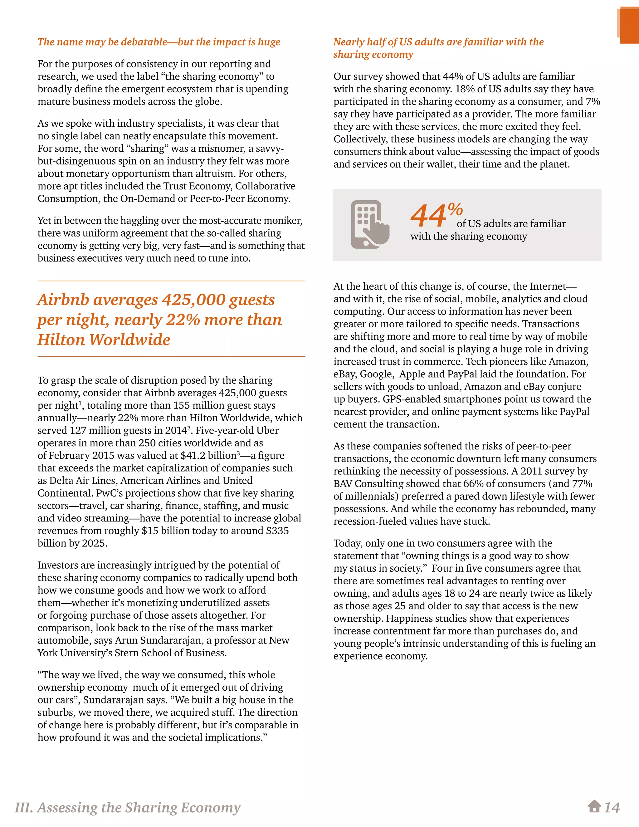 The name may be debatable—but the impact is huge
For the purposes of consistency in our reporting and
research, we used the label “the sharing economy” to
broadly define the emergent ecosystem that is upending
mature business models across the globe.
As we spoke with industry specialists, it was clear that
no single label can neatly encapsulate this movement.
For some, the word “sharing” was a misnomer, a savvy-
but-disingenuous spin on an industry they felt was more
about monetary opportunism than altruism. For others,
more apt titles included the Trust Economy, Collaborative
Consumption, the On-Demand or Peer-to-Peer Economy.
Yet in between the haggling over the most-accurate moniker,
there was uniform agreement that the so-called sharing
economy is getting very big, very fast—and is something that
business executives very much need to tune into.
To grasp the scale of disruption posed by the sharing
economy, consider that Airbnb averages 425,000 guests
per night1
, totaling more than 155 million guest stays
annually—nearly 22% more than Hilton Worldwide, which
served 127 million guests in 20142
. Five-year-old Uber
operates in more than 250 cities worldwide and as
of February 2015 was valued at $41.2 billion3
—a figure
that exceeds the market capitalization of companies such
as Delta Air Lines, American Airlines and United
Continental. PwC’s projections show that five key sharing
sectors—travel, car sharing, finance, staffing, and music
and video streaming—have the potential to increase global
revenues from roughly $15 billion today to around $335
billion by 2025.
Investors are increasingly intrigued by the potential of
these sharing economy companies to radically upend both
how we consume goods and how we work to afford
them—whether it’s monetizing underutilized assets
or forgoing purchase of those assets altogether. For
comparison, look back to the rise of the mass market
automobile, says Arun Sundararajan, a professor at New
York University’s Stern School of Business.
“The way we lived, the way we consumed, this whole
ownership economy much of it emerged out of driving
our cars”, Sundararajan says. “We built a big house in the
suburbs, we moved there, we acquired stuff. The direction
of change here is probably different, but it’s comparable in
how profound it was and the societal implications.”
Nearly half of US adults are familiar with the
sharing economy
Our survey showed that 44% of US adults are familiar
with the sharing economy. 18% of US adults say they have
participated in the sharing economy as a consumer, and 7%
say they have participated as a provider. The more familiar
they are with these services, the more excited they feel.
Collectively, these business models are changing the way
consumers think about value—assessing the impact of goods
and services on their wallet, their time and the planet.
At the heart of this change is, of course, the Internet—
and with it, the rise of social, mobile, analytics and cloud
computing. Our access to information has never been
greater or more tailored to specific needs. Transactions
are shifting more and more to real time by way of mobile
and the cloud, and social is playing a huge role in driving
increased trust in commerce. Tech pioneers like Amazon,
eBay, Google, Apple and PayPal laid the foundation. For
sellers with goods to unload, Amazon and eBay conjure
up buyers. GPS-enabled smartphones point us toward the
nearest provider, and online payment systems like PayPal
cement the transaction.
As these companies softened the risks of peer-to-peer
transactions, the economic downturn left many consumers
rethinking the necessity of possessions. A 2011 survey by
BAV Consulting showed that 66% of consumers (and 77%
of millennials) preferred a pared down lifestyle with fewer
possessions. And while the economy has rebounded, many
recession-fueled values have stuck.
Today, only one in two consumers agree with the
statement that “owning things is a good way to show
my status in society.” Four in five consumers agree that
there are sometimes real advantages to renting over
owning, and adults ages 18 to 24 are nearly twice as likely
as those ages 25 and older to say that access is the new
ownership. Happiness studies show that experiences
increase contentment far more than purchases do, and
young people’s intrinsic understanding of this is fueling an
experience economy.
III. Assessing the Sharing Economy 14
Airbnb averages 425,000 guests
per night, nearly 22% more than
Hilton Worldwide
of US adults are familiar
with the sharing economy
44%
 