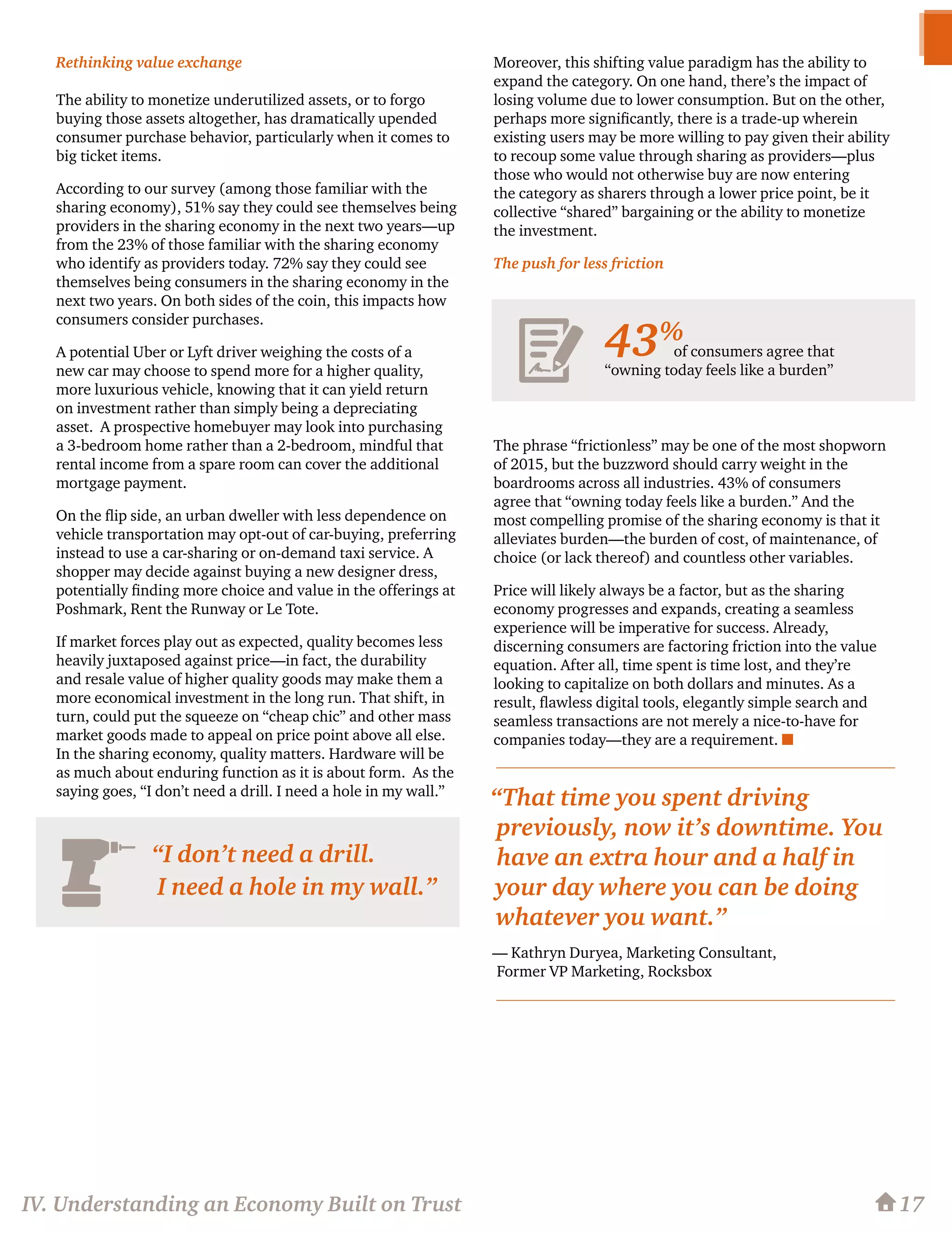 Rethinking value exchange
The ability to monetize underutilized assets, or to forgo
buying those assets altogether, has dramatically upended
consumer purchase behavior, particularly when it comes to
big ticket items.
According to our survey (among those familiar with the
sharing economy), 51% say they could see themselves being
providers in the sharing economy in the next two years—up
from the 23% of those familiar with the sharing economy
who identify as providers today. 72% say they could see
themselves being consumers in the sharing economy in the
next two years. On both sides of the coin, this impacts how
consumers consider purchases.
A potential Uber or Lyft driver weighing the costs of a
new car may choose to spend more for a higher quality,
more luxurious vehicle, knowing that it can yield return
on investment rather than simply being a depreciating
asset. A prospective homebuyer may look into purchasing
a 3-bedroom home rather than a 2-bedroom, mindful that
rental income from a spare room can cover the additional
mortgage payment.
On the flip side, an urban dweller with less dependence on
vehicle transportation may opt-out of car-buying, preferring
instead to use a car-sharing or on-demand taxi service. A
shopper may decide against buying a new designer dress,
potentially finding more choice and value in the offerings at
Poshmark, Rent the Runway or Le Tote.
If market forces play out as expected, quality becomes less
heavily juxtaposed against price—in fact, the durability
and resale value of higher quality goods may make them a
more economical investment in the long run. That shift, in
turn, could put the squeeze on “cheap chic” and other mass
market goods made to appeal on price point above all else.
In the sharing economy, quality matters. Hardware will be
as much about enduring function as it is about form. As the
saying goes, “I don’t need a drill. I need a hole in my wall.”
Moreover, this shifting value paradigm has the ability to
expand the category. On one hand, there’s the impact of
losing volume due to lower consumption. But on the other,
perhaps more significantly, there is a trade-up wherein
existing users may be more willing to pay given their ability
to recoup some value through sharing as providers—plus
those who would not otherwise buy are now entering
the category as sharers through a lower price point, be it
collective “shared” bargaining or the ability to monetize
the investment.
The push for less friction
The phrase “frictionless” may be one of the most shopworn
of 2015, but the buzzword should carry weight in the
boardrooms across all industries. 43% of consumers
agree that “owning today feels like a burden.” And the
most compelling promise of the sharing economy is that it
alleviates burden—the burden of cost, of maintenance, of
choice (or lack thereof) and countless other variables.
Price will likely always be a factor, but as the sharing
economy progresses and expands, creating a seamless
experience will be imperative for success. Already,
discerning consumers are factoring friction into the value
equation. After all, time spent is time lost, and they’re
looking to capitalize on both dollars and minutes. As a
result, flawless digital tools, elegantly simple search and
seamless transactions are not merely a nice-to-have for
companies today—they are a requirement. n
17
“I don’t need a drill.
I need a hole in my wall.”
IV. Understanding an Economy Built on Trust
of consumers agree that
“owning today feels like a burden”
43%
“That time you spent driving
previously, now it’s downtime. You
have an extra hour and a half in
your day where you can be doing
whatever you want.”
— Kathryn Duryea, Marketing Consultant,
Former VP Marketing, Rocksbox
 
