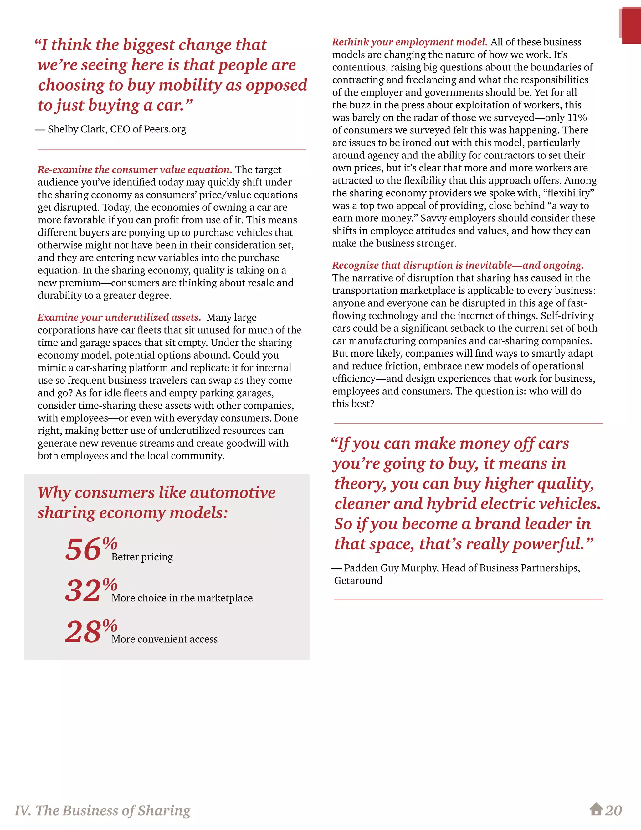 Re-examine the consumer value equation. The target
audience you’ve identified today may quickly shift under
the sharing economy as consumers’ price/value equations
get disrupted. Today, the economies of owning a car are
more favorable if you can profit from use of it. This means
different buyers are ponying up to purchase vehicles that
otherwise might not have been in their consideration set,
and they are entering new variables into the purchase
equation. In the sharing economy, quality is taking on a
new premium—consumers are thinking about resale and
durability to a greater degree.
Examine your underutilized assets. Many large
corporations have car fleets that sit unused for much of the
time and garage spaces that sit empty. Under the sharing
economy model, potential options abound. Could you
mimic a car-sharing platform and replicate it for internal
use so frequent business travelers can swap as they come
and go? As for idle fleets and empty parking garages,
consider time-sharing these assets with other companies,
with employees—or even with everyday consumers. Done
right, making better use of underutilized resources can
generate new revenue streams and create goodwill with
both employees and the local community.
Rethink your employment model. All of these business
models are changing the nature of how we work. It’s
contentious, raising big questions about the boundaries of
contracting and freelancing and what the responsibilities
of the employer and governments should be. Yet for all
the buzz in the press about exploitation of workers, this
was barely on the radar of those we surveyed—only 11%
of consumers we surveyed felt this was happening. There
are issues to be ironed out with this model, particularly
around agency and the ability for contractors to set their
own prices, but it’s clear that more and more workers are
attracted to the flexibility that this approach offers. Among
the sharing economy providers we spoke with, “flexibility”
was a top two appeal of providing, close behind “a way to
earn more money.” Savvy employers should consider these
shifts in employee attitudes and values, and how they can
make the business stronger.
Recognize that disruption is inevitable—and ongoing.
The narrative of disruption that sharing has caused in the
transportation marketplace is applicable to every business:
anyone and everyone can be disrupted in this age of fast-
flowing technology and the internet of things. Self-driving
cars could be a significant setback to the current set of both
car manufacturing companies and car-sharing companies.
But more likely, companies will find ways to smartly adapt
and reduce friction, embrace new models of operational
efficiency—and design experiences that work for business,
employees and consumers. The question is: who will do
this best?
20IV. The Business of Sharing
“I think the biggest change that
we’re seeing here is that people are
choosing to buy mobility as opposed
to just buying a car.”
— Shelby Clark, CEO of Peers.org
“If you can make money off cars
you’re going to buy, it means in
theory, you can buy higher quality,
cleaner and hybrid electric vehicles.
So if you become a brand leader in
that space, that’s really powerful.”
— Padden Guy Murphy, Head of Business Partnerships,
Getaround
Better pricing
More choice in the marketplace
More convenient access
56%
32%
28%
Why consumers like automotive
sharing economy models:
 